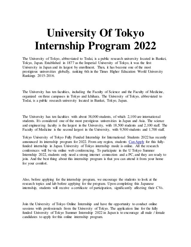 University Of Tokyo
Internship Program 2022
The University of Tokyo, abbreviated to Todai, is a public research university located in Bankei,
Tokyo, Japan. Established in 1877 as the Imperial University of Tokyo, it was the first
University in Japan and its largest by enrollment. Then, it has become one of the most
prestigious universities globally, ranking 6th in the Times Higher Education World University
Rankings 2015-2016.
The University has ten faculties, including the Faculty of Science and the Faculty of Medicine,
organized on three campuses in Tokyo and Ichihara. The University of Tokyo, abbreviated to
Todai, is a public research university located in Bankei, Tokyo, Japan.
The University has ten faculties with about 38,000 students, of which 2,100 are international
students. It's considered one of the most prestigious universities in Japan and Asia. The science
and engineering faculty is the largest in the University, with 18,500 students and 2,100 staff. The
Faculty of Medicine is the second largest in the University, with 9,500 students and 1,700 staff.
Tokyo University of Tokyo Fully Funded Internship for International Students 2022 has recently
announced its internship program for 2022. From any region, students Can Apply for this fully-
funded internship in Japan. University of Tokyo internship mode is online. All the research
conferences will be via online web conferencing. To participate in the U Tokyo Summer
Internship 2022, students only need a strong internet connection and a PC, and they are ready to
join. And the best thing about this internship program is that you can attend it from your home
for your comfort.
Also, before applying for the internship program, we encourage the students to look at the
research topics and lab before applying for the program. Upon completing this Japanese
internship, students will receive a certificate of participation, significantly affecting their CVs.
Join the University of Tokyo Online Internship and have the opportunity to conduct online
sessions with professionals from the University of Tokyo. The application line for the fully
funded University of Tokyo Summer Internship 2022 in Japan is to encourage all male / female
candidates to apply for this online internship program.
 