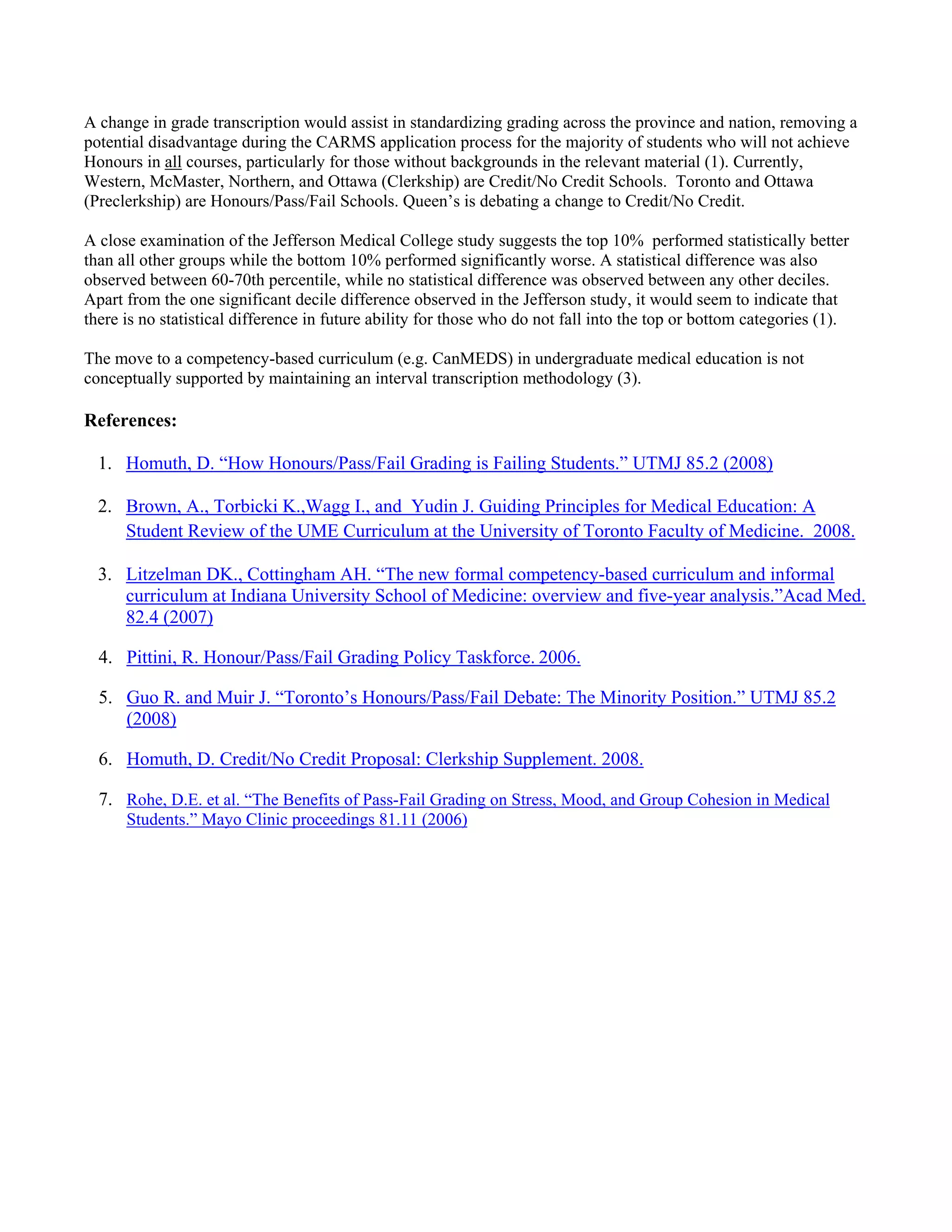 A change in grade transcription would assist in standardizing grading across the province and nation, removing a
potential disadvantage during the CARMS application process for the majority of students who will not achieve
Honours in all courses, particularly for those without backgrounds in the relevant material (1). Currently,
Western, McMaster, Northern, and Ottawa (Clerkship) are Credit/No Credit Schools. Toronto and Ottawa
(Preclerkship) are Honours/Pass/Fail Schools. Queen’s is debating a change to Credit/No Credit.

A close examination of the Jefferson Medical College study suggests the top 10% performed statistically better
than all other groups while the bottom 10% performed significantly worse. A statistical difference was also
observed between 60-70th percentile, while no statistical difference was observed between any other deciles.
Apart from the one significant decile difference observed in the Jefferson study, it would seem to indicate that
there is no statistical difference in future ability for those who do not fall into the top or bottom categories (1).

The move to a competency-based curriculum (e.g. CanMEDS) in undergraduate medical education is not
conceptually supported by maintaining an interval transcription methodology (3).

References:

    1. Homuth, D. “How Honours/Pass/Fail Grading is Failing Students.” UTMJ 85.2 (2008)

    2. Brown, A., Torbicki K.,Wagg I., and Yudin J. Guiding Principles for Medical Education: A
       Student Review of the UME Curriculum at the University of Toronto Faculty of Medicine. 2008.

    3. Litzelman DK., Cottingham AH. “The new formal competency-based curriculum and informal
       curriculum at Indiana University School of Medicine: overview and five-year analysis.”Acad Med.
       82.4 (2007)

    4. Pittini, R. Honour/Pass/Fail Grading Policy Taskforce. 2006.

    5. Guo R. and Muir J. “Toronto’s Honours/Pass/Fail Debate: The Minority Position.” UTMJ 85.2
       (2008)

    6. Homuth, D. Credit/No Credit Proposal: Clerkship Supplement. 2008.

    7. Rohe, D.E. et al. “The Benefits of Pass-Fail Grading on Stress, Mood, and Group Cohesion in Medical
       Students.” Mayo Clinic proceedings 81.11 (2006)




 

 
 
