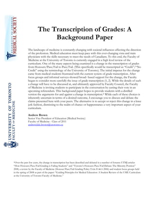  
               

                       The Transcription of Grades: A
                            Background Paper
              The landscape of medicine is constantly changing with societal influences affecting the direction
              of the profession. Medical education must keep pace with this ever-changing vista and train
              physicians with the skills necessary to meet the needs of Canadians. To this end, the Faculty of
              Medicine at the University of Toronto is currently engaged in a high level review of the
              curriculum. One of the many aspects being examined is a change in the transcription of grades
              from Honours/Pass/Fail to Pass/Fail. (This specifically would be transcripted as “Credit”/“No
              Credit” using the terminology of the University of Toronto). The initial impetus for the change
              came from medical students frustrated with the current system of grade transcription. After
              focus groups and informal surveys showed broad- based support for the change, the Faculty
              began to consider more carefully the issue of grade transcription (1, 2). While the details of such
              a change will have to be discussed at, and ultimately approved by Faculty Council, the Faculty
              of Medicine is inviting students to participate in the conversation by casting their vote in an
              upcoming referendum. This background paper hopes to provide students with a distilled
              version the arguments for and against a change in transcription.* While each of these choices is
              inherently uncertain in terms of a desired outcome, I encourage you to discuss and debate the
              claims presented here with your peers. The alternative is to accept or reject this change in a knee
              jerk fashion, dismissing to the realm of chance or happenstance a very important aspect of your
              curriculum.
               
              Andrew Brown
              Senior Vice President of Education (Medical Society)
              Faculty of Medicine - Class of 2011
              andrewdale.brown@utoronto.ca




*Over the past few years, the change in transcription has been described and debated in a number of forums: UTMJ articles
“How Honours/Pass/Fail Grading is Failing Students” and “Toronto’s Honours/Pass/Fail Debate: The Minority Position”
2008, a review by the Faculty of Medicine (Honour/Pass/Fail Grading Policy TASK FORCE 2006) and student focus groups held
in the spring of 2008 as part of the paper: “Guiding Principles for Medical Education: A Student Review of the UME Curriculum
at the University of Toronto Faculty of Medicine.”

 

 
 