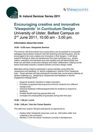 N. Ireland Seminar Series 2011


Encouraging creative and innovative
‘Viewpoints’ in Curriculum Design
University of Ulster, Belfast Campus on
2nd June 2011, 10.00 am - 3.00 pm.
Information about the event:

10.00 - 12.00 noon: Viewpoints Seminar

This seminar will demonstrate how course teams can be assisted to incorporate
pedagogic best practice research into their teaching and learning plans, and be
encouraged to be more creative and innovative in their designs. It will share
research findings to date and experiences from past workshops (e.g., photos,
videos, evaluative commentaries and case studies) and will demonstrate how
these can stimulate constructive dialogue and foster collaboration, helping course
teams build ideas towards a student-centred curriculum design model.

Attendees will be invited to participate in group activities using either the
‘assessment and feedback’ or ‘learner engagement’ strands of the Viewpoints
tools. These activities will help participants consider how course teams address an
agreed challenge e.g., designing an assessment and feedback or learner
engagement strategy which:

   o Supports students’ transition to higher education;
   o Provides a supportive learning environment for students from different
     backgrounds;
   o Improves feedback methods/opportunities for students to respond to
     feedback;
   o Enables flexible learning opportunities and
   o Increases the employability of graduates during their final year.

12.00 - 1.00 pm: Lunch

13.00 - 3.00 pm: Train the Trainer Session

This afternoon session will give participants an opportunity to:

   o Explore other Viewpoints resources, such as, ‘information skills’ and
     ‘creativity in the curriculum’.
   o Review a 'Train the trainer' handbook currently in development;
 
