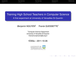 Introduction        The Trainees                The Training             Assessment   References




          Training High School Teachers in Computer Science
               A ﬁrst experiment at University of Versailles St-Quentin


                   Benjamin NGUYEN1                   Franck QUESSETTE1

                                    1
                                      Computer Science Department
                                   University of Versailles St-Quentin
                                      ﬁrstname.lastname@uvsq.fr


                                     fOSSa – 2011-10-26
 