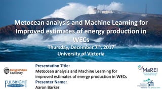 Presentation Title:
Metocean analysis and Machine Learning for
improved estimates of energy production in WECs
Presenter Name:
Aaron Barker
Metocean analysis and Machine Learning for
Improved estimates of energy production in
WECs
Thursday, December 7th, 2017
University of Victoria
 