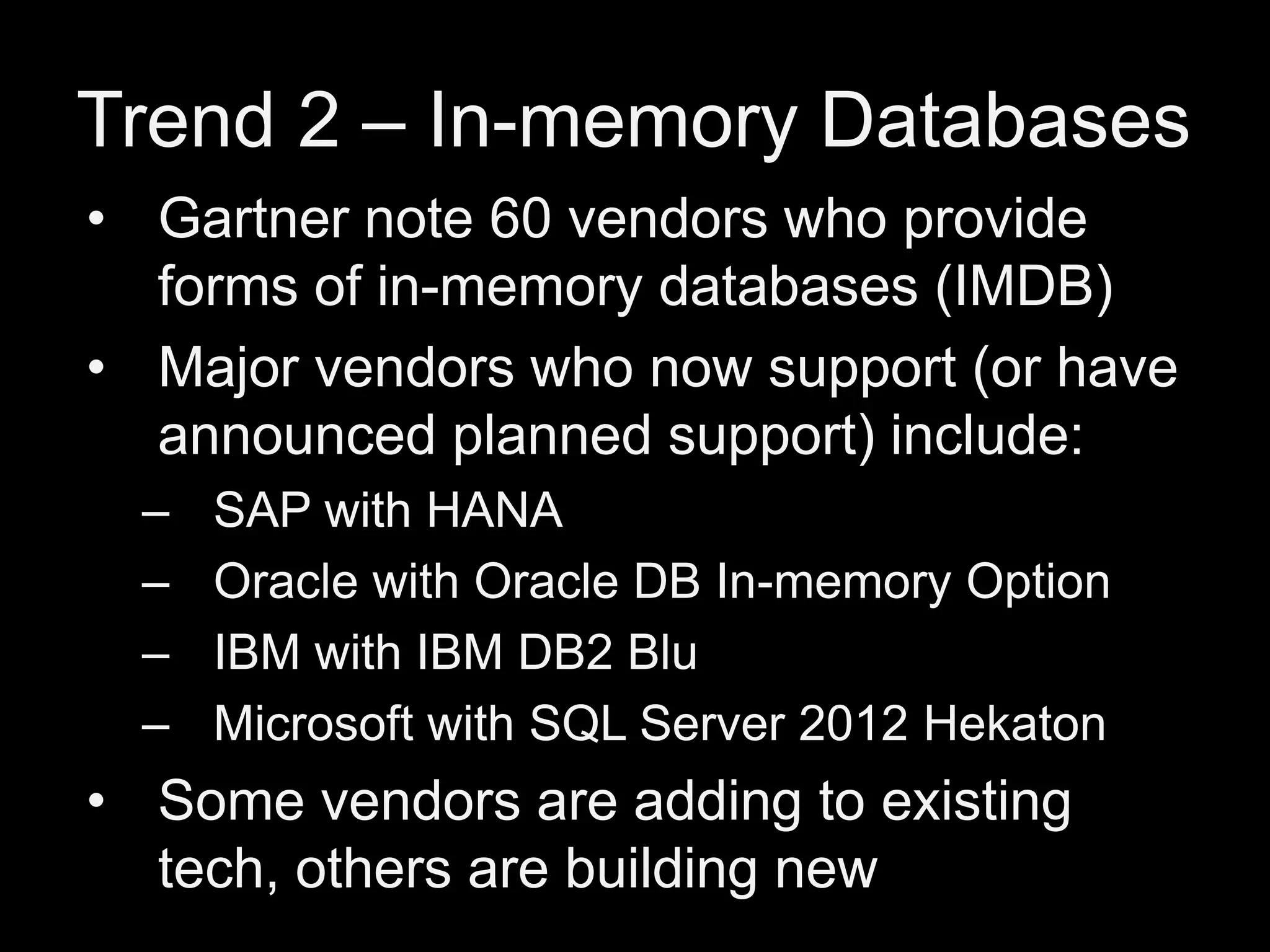 Trend 2 – In-memory Databases
• Gartner note 60 vendors who provide
forms of in-memory databases (IMDB)
• Major vendors who now support (or have
announced planned support) include:
–
–
–
–

SAP with HANA
Oracle with Oracle DB In-memory Option
IBM with IBM DB2 Blu
Microsoft with SQL Server 2012 Hekaton

• Some vendors are adding to existing
tech, others are building new

 