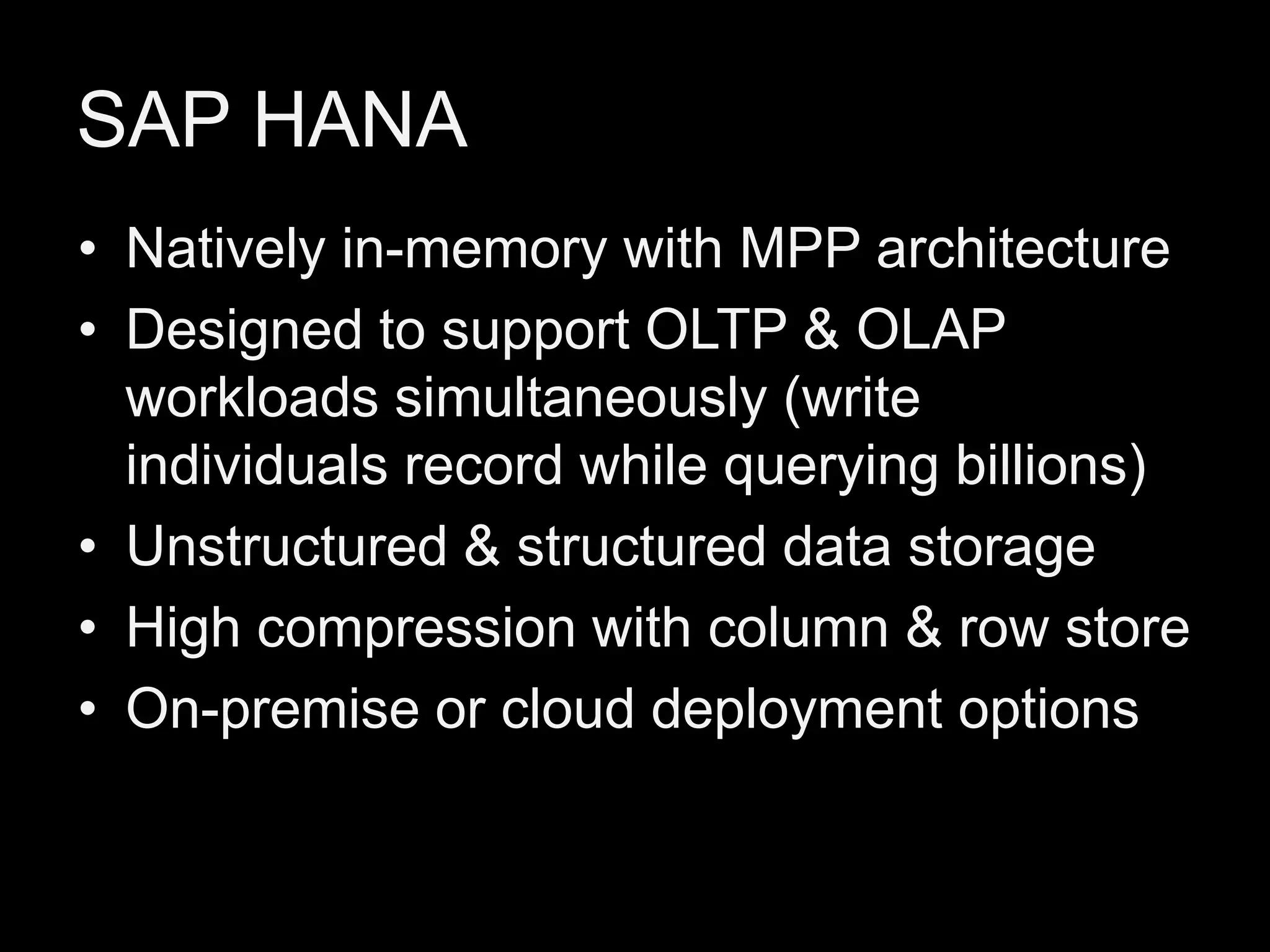 SAP HANA
• Natively in-memory with MPP architecture
• Designed to support OLTP & OLAP
workloads simultaneously (write
individuals record while querying billions)
• Unstructured & structured data storage
• High compression with column & row store
• On-premise or cloud deployment options

 