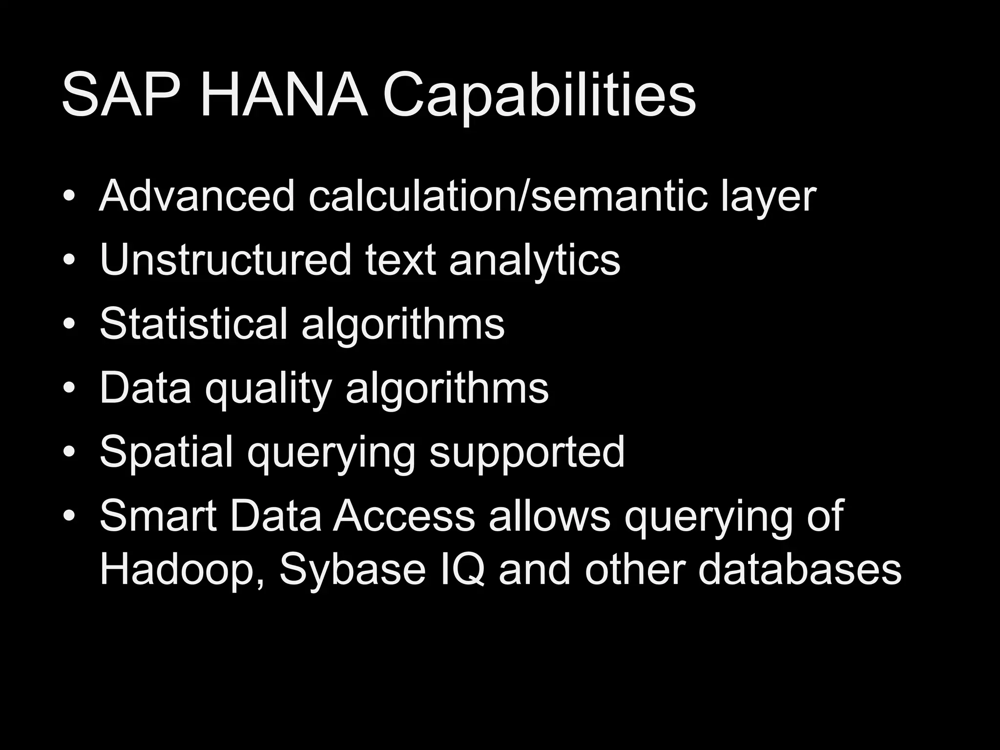 SAP HANA Capabilities
•
•
•
•
•
•

Advanced calculation/semantic layer
Unstructured text analytics
Statistical algorithms
Data quality algorithms
Spatial querying supported
Smart Data Access allows querying of
Hadoop, Sybase IQ and other databases

 