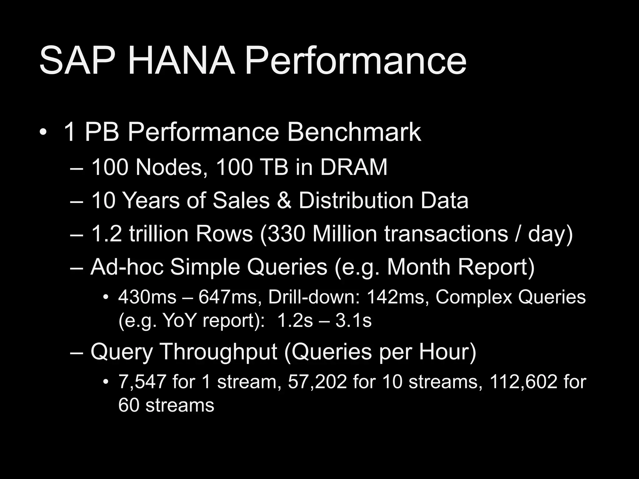SAP HANA Performance
• 1 PB Performance Benchmark
–
–
–
–

100 Nodes, 100 TB in DRAM
10 Years of Sales & Distribution Data
1.2 trillion Rows (330 Million transactions / day)
Ad-hoc Simple Queries (e.g. Month Report)
• 430ms – 647ms, Drill-down: 142ms, Complex Queries
(e.g. YoY report): 1.2s – 3.1s

– Query Throughput (Queries per Hour)
• 7,547 for 1 stream, 57,202 for 10 streams, 112,602 for
60 streams

 