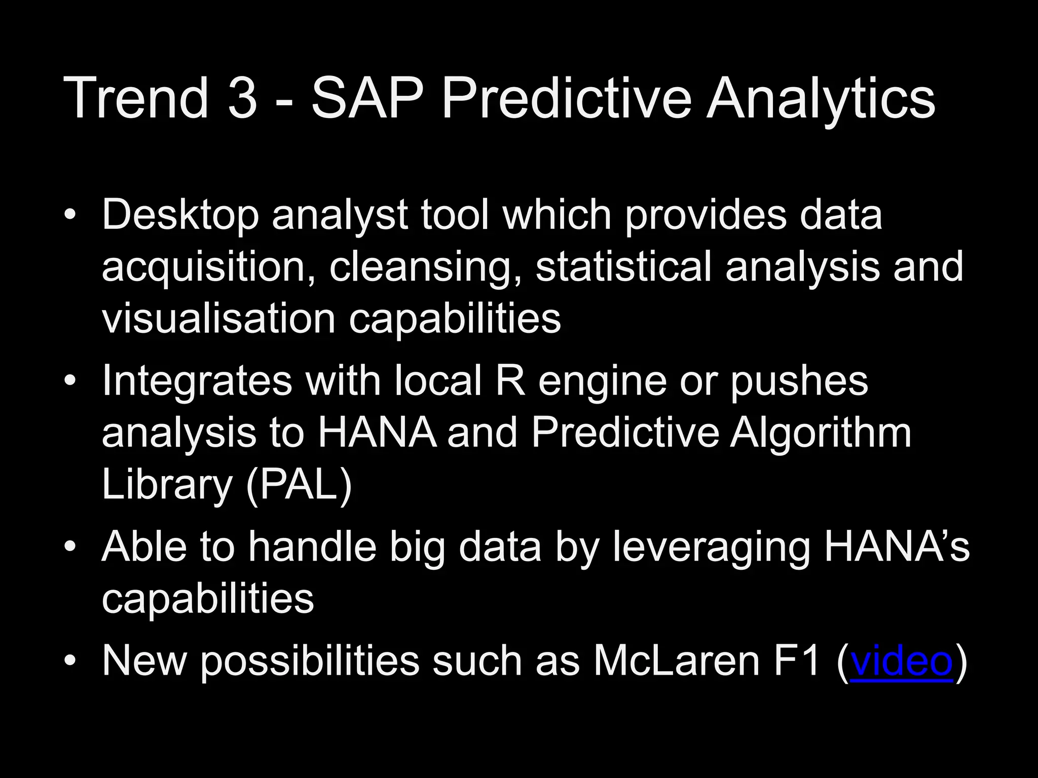 Trend 3 - SAP Predictive Analytics
• Desktop analyst tool which provides data
acquisition, cleansing, statistical analysis and
visualisation capabilities
• Integrates with local R engine or pushes
analysis to HANA and Predictive Algorithm
Library (PAL)
• Able to handle big data by leveraging HANA’s
capabilities
• New possibilities such as McLaren F1 (video)

 