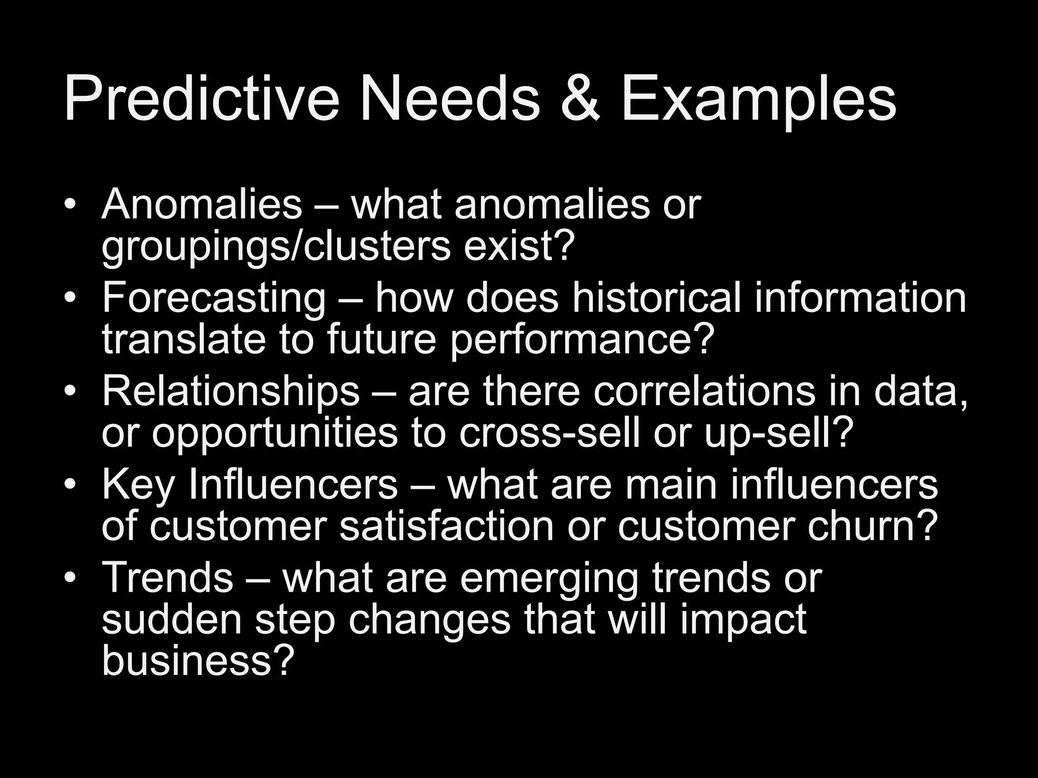 Predictive Needs & Examples
• Anomalies – what anomalies or
groupings/clusters exist?
• Forecasting – how does historical information
translate to future performance?
• Relationships – are there correlations in data,
or opportunities to cross-sell or up-sell?
• Key Influencers – what are main influencers
of customer satisfaction or customer churn?
• Trends – what are emerging trends or
sudden step changes that will impact
business?

 