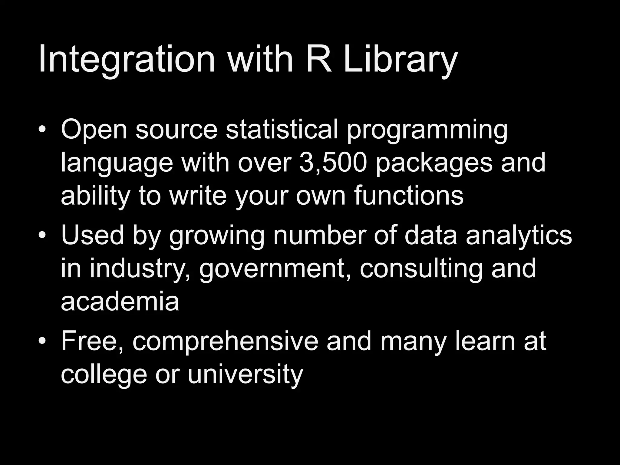 Integration with R Library
• Open source statistical programming
language with over 3,500 packages and
ability to write your own functions
• Used by growing number of data analytics
in industry, government, consulting and
academia
• Free, comprehensive and many learn at
college or university

 