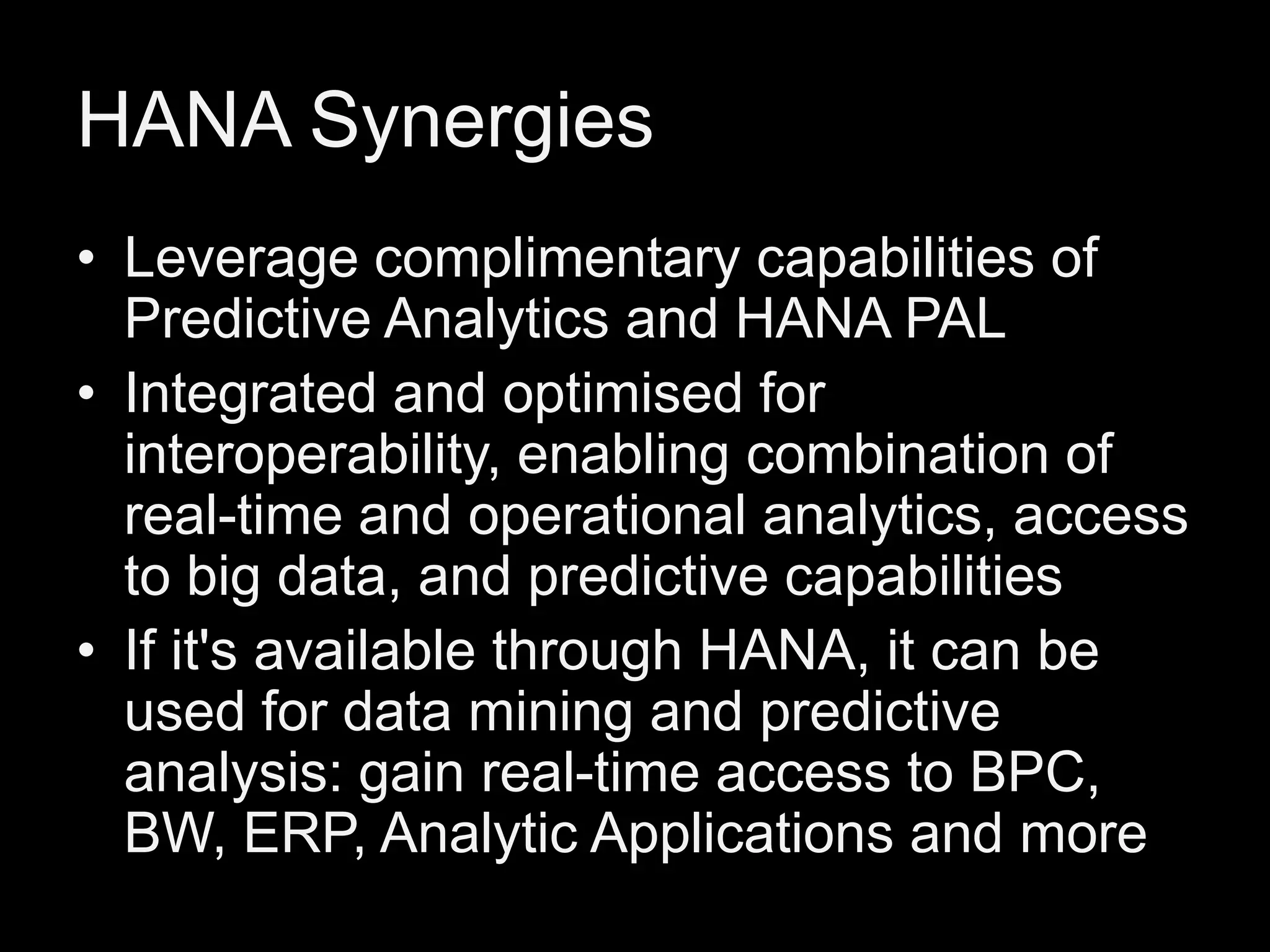 HANA Synergies
• Leverage complimentary capabilities of
Predictive Analytics and HANA PAL
• Integrated and optimised for
interoperability, enabling combination of
real-time and operational analytics, access
to big data, and predictive capabilities
• If it's available through HANA, it can be
used for data mining and predictive
analysis: gain real-time access to BPC,
BW, ERP, Analytic Applications and more

 