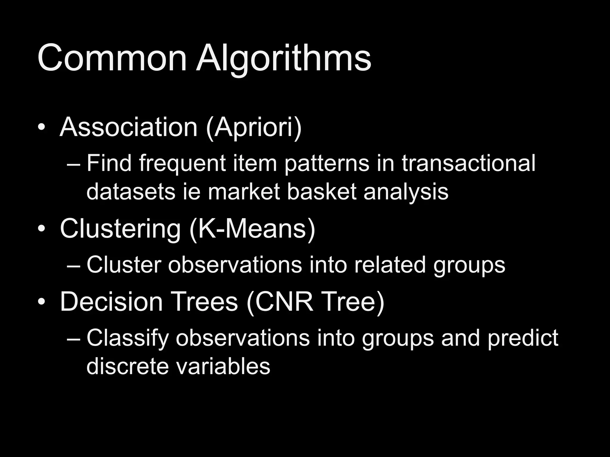 Common Algorithms
• Association (Apriori)
– Find frequent item patterns in transactional
datasets ie market basket analysis

• Clustering (K-Means)
– Cluster observations into related groups

• Decision Trees (CNR Tree)
– Classify observations into groups and predict
discrete variables

 
