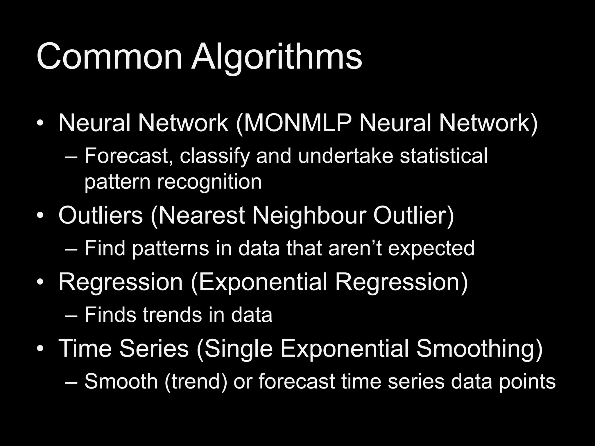 Common Algorithms
• Neural Network (MONMLP Neural Network)
– Forecast, classify and undertake statistical
pattern recognition

• Outliers (Nearest Neighbour Outlier)
– Find patterns in data that aren’t expected

• Regression (Exponential Regression)
– Finds trends in data

• Time Series (Single Exponential Smoothing)
– Smooth (trend) or forecast time series data points

 
