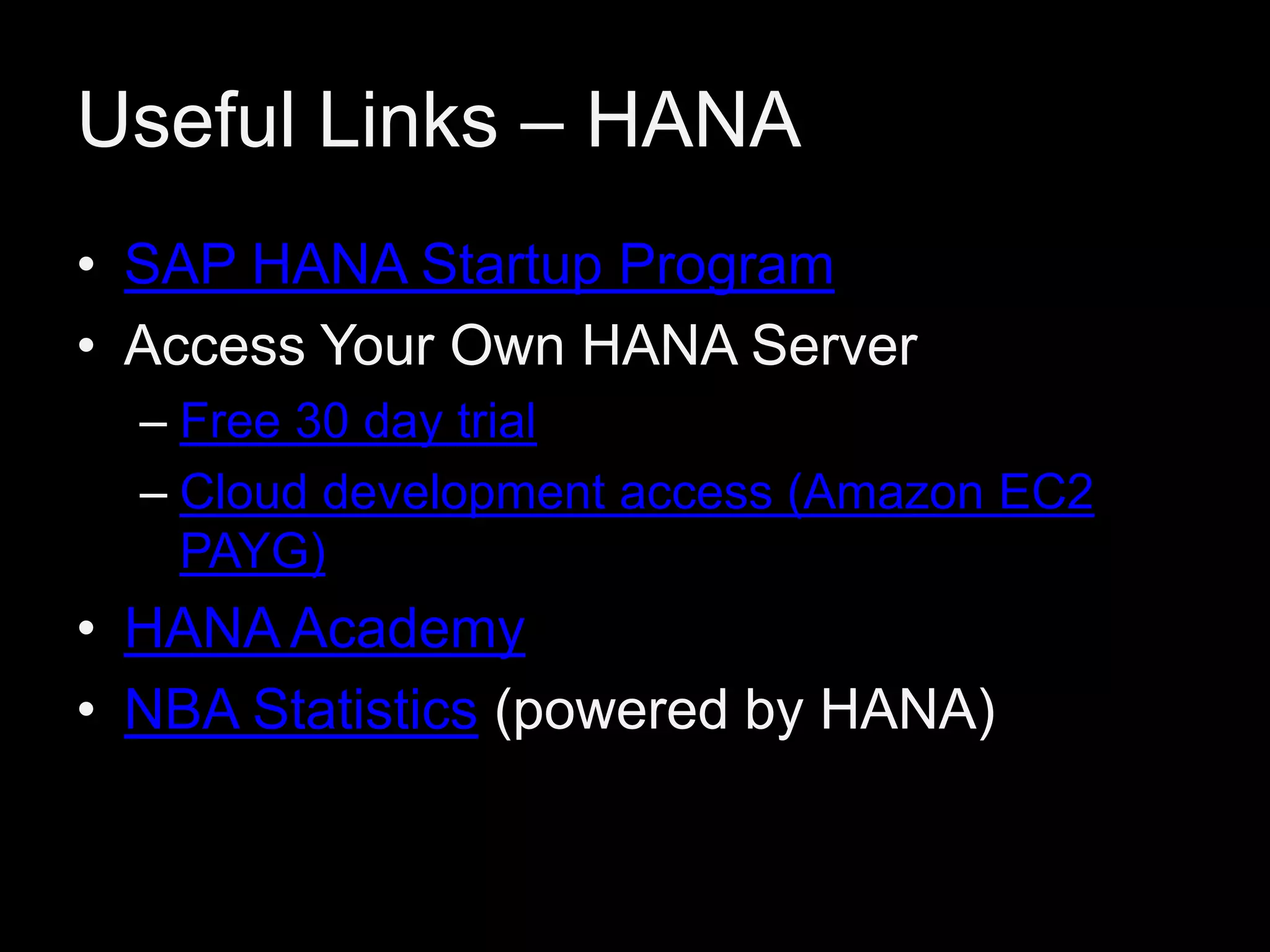 Useful Links – HANA
• SAP HANA Startup Program
• Access Your Own HANA Server
– Free 30 day trial
– Cloud development access (Amazon EC2
PAYG)

• HANA Academy
• NBA Statistics (powered by HANA)

 