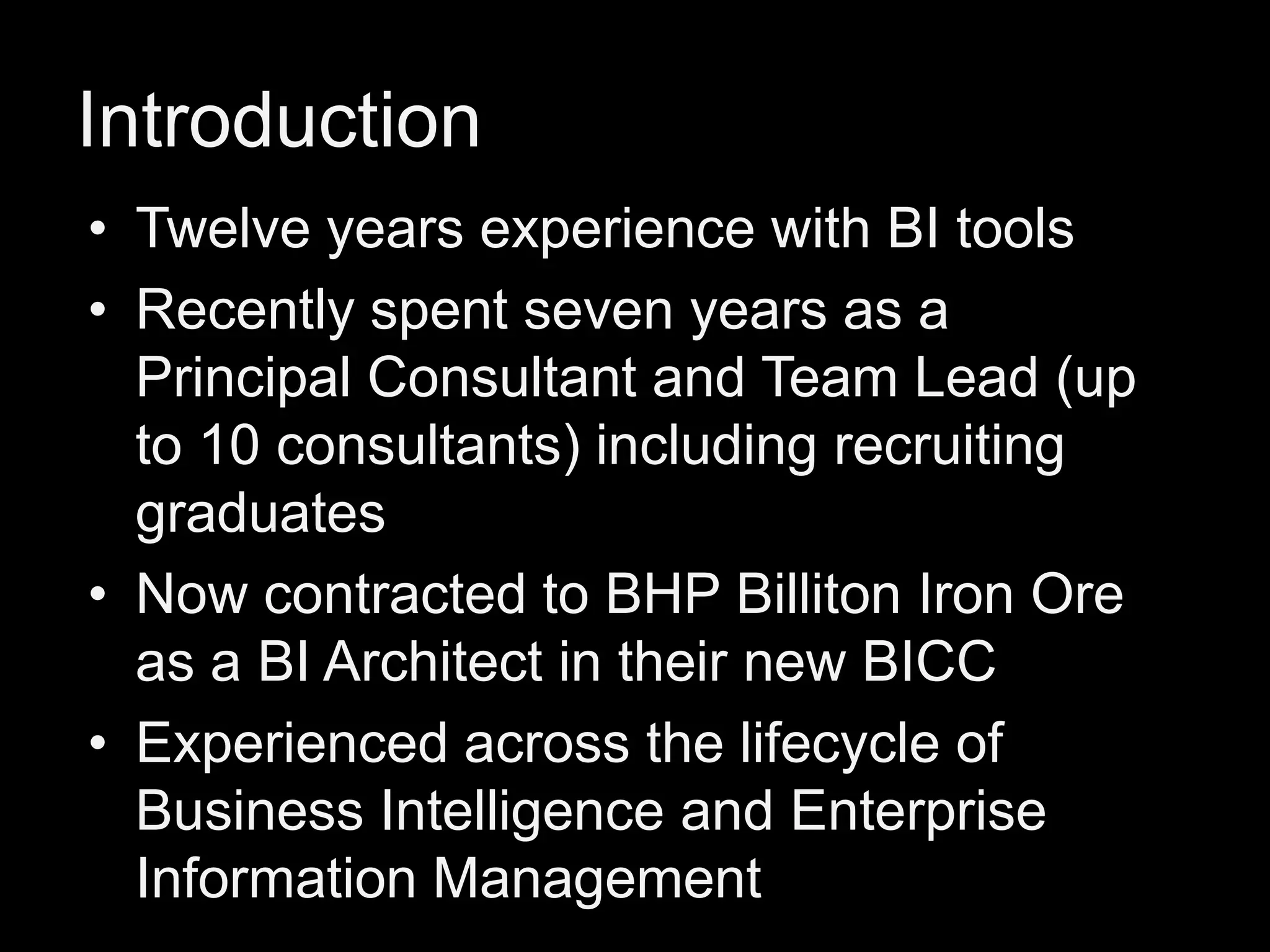 Introduction
• Twelve years experience with BI tools
• Recently spent seven years as a
Principal Consultant and Team Lead (up
to 10 consultants) including recruiting
graduates
• Now contracted to BHP Billiton Iron Ore
as a BI Architect in their new BICC
• Experienced across the lifecycle of
Business Intelligence and Enterprise
Information Management

 