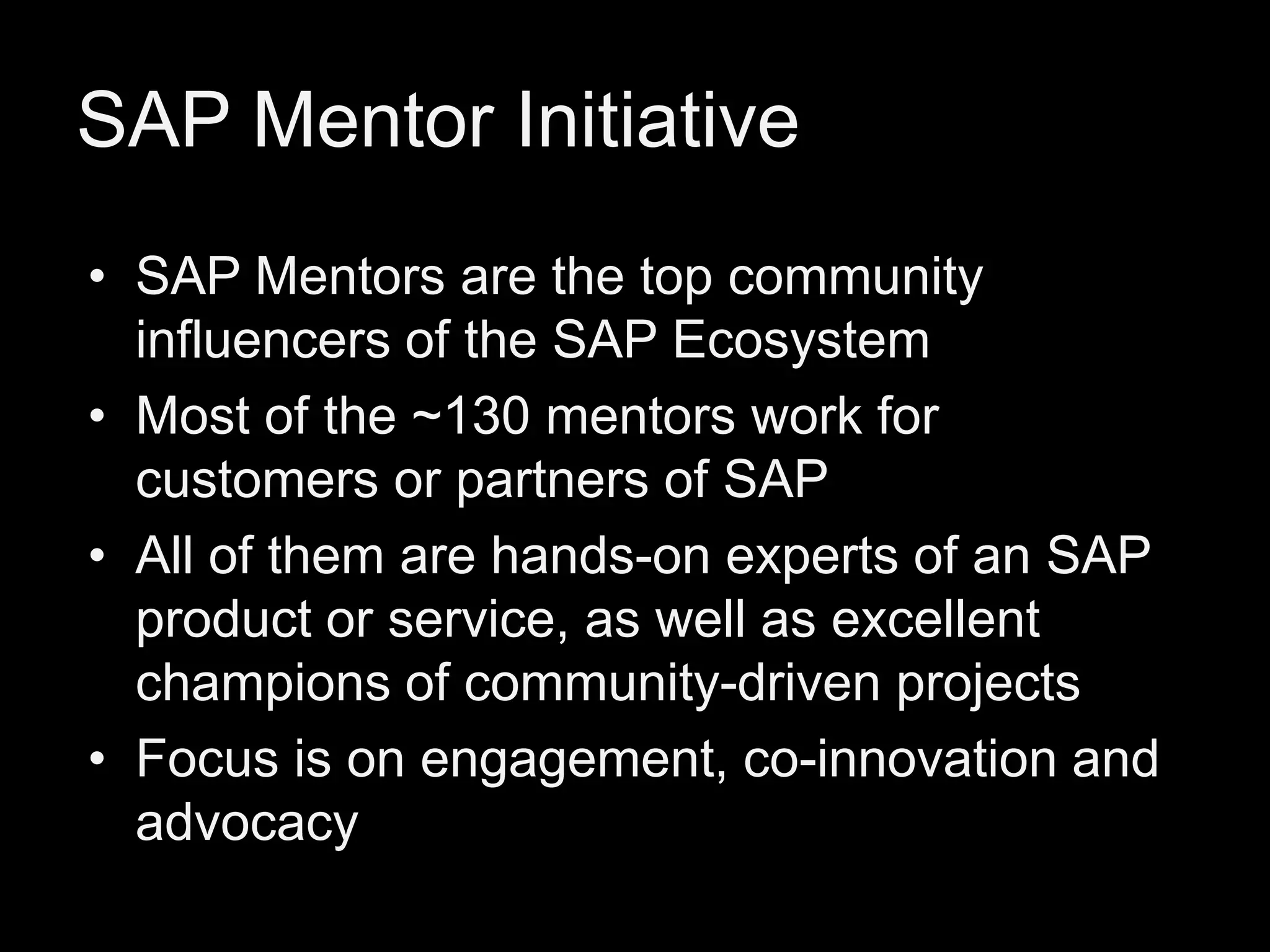 SAP Mentor Initiative
• SAP Mentors are the top community
influencers of the SAP Ecosystem
• Most of the ~130 mentors work for
customers or partners of SAP
• All of them are hands-on experts of an SAP
product or service, as well as excellent
champions of community-driven projects
• Focus is on engagement, co-innovation and
advocacy

 