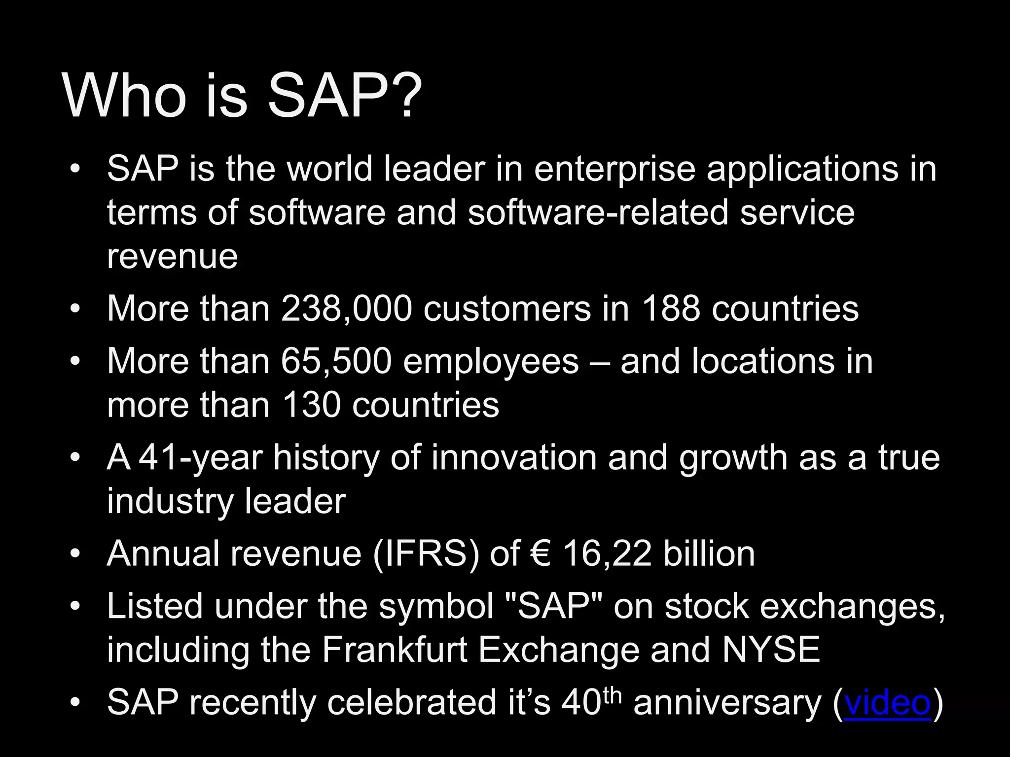 Who is SAP?
• SAP is the world leader in enterprise applications in
terms of software and software-related service
revenue
• More than 238,000 customers in 188 countries
• More than 65,500 employees – and locations in
more than 130 countries
• A 41-year history of innovation and growth as a true
industry leader
• Annual revenue (IFRS) of € 16,22 billion
• Listed under the symbol "SAP" on stock exchanges,
including the Frankfurt Exchange and NYSE
• SAP recently celebrated it’s 40th anniversary (video)

 