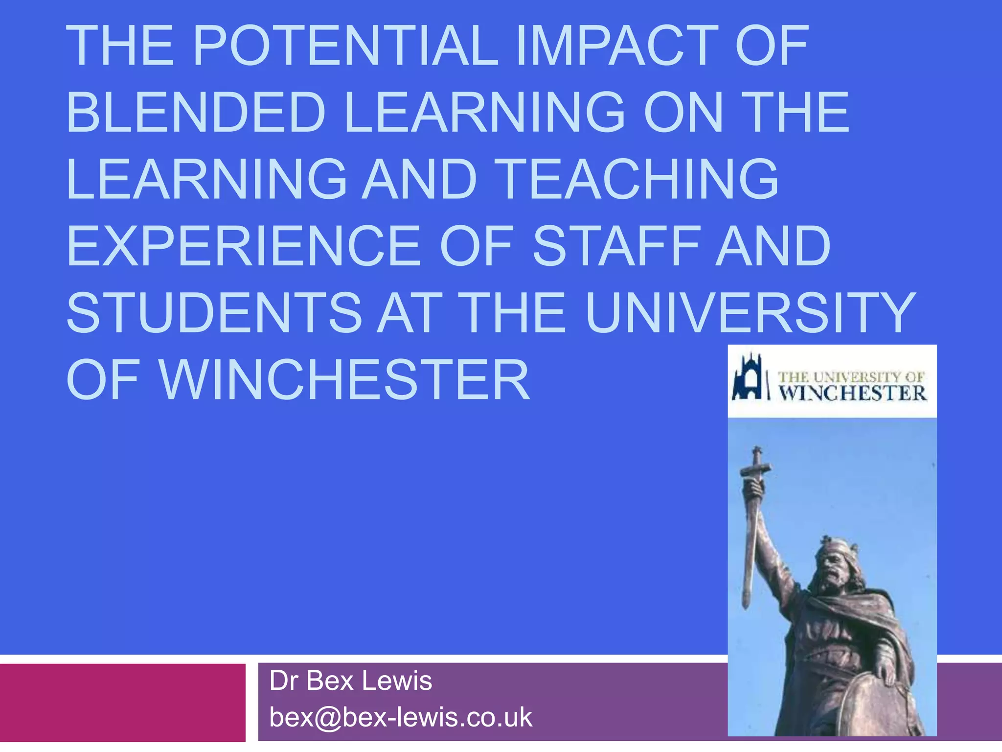 The Potential Impact of Blended Learning on the Learning and Teaching Experience of Staff and Students at the University of WinchesterDr Bex Lewisbex@bex-lewis.co.uk