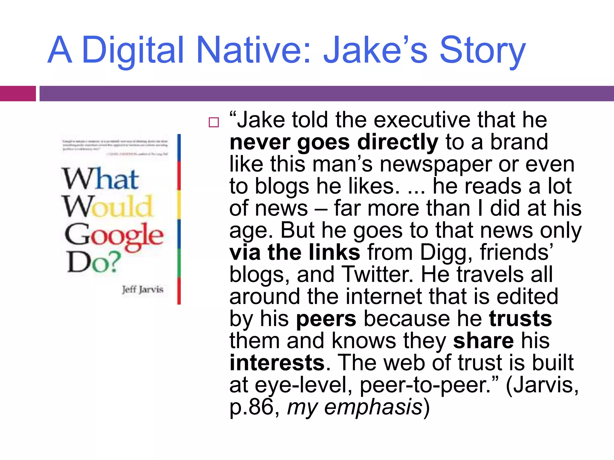 A Digital Native: Jake’s Story“Jake told the executive that he never goes directly to a brand like this man’s newspaper or even to blogs he likes. ... he reads a lot of news – far more than I did at his age. But he goes to that news only via the links from Digg, friends’ blogs, and Twitter. He travels all around the internet that is edited by his peers because he trusts them and knows they share his interests. The web of trust is built at eye-level, peer-to-peer.” (Jarvis, p.86, my emphasis)