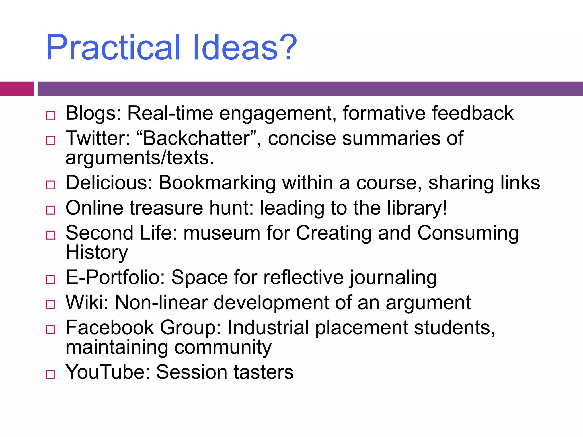 Practical Ideas?Blogs: Real-time engagement, formative feedbackTwitter: “Backchatter”, concise summaries of arguments/texts.Delicious: Bookmarking within a course, sharing linksOnline treasure hunt: leading to the library!Second Life: museum for Creating and Consuming HistoryE-Portfolio: Space for reflective journalingWiki: Non-linear development of an argumentFacebook Group: Industrial placement students, maintaining communityYouTube: Session tasters