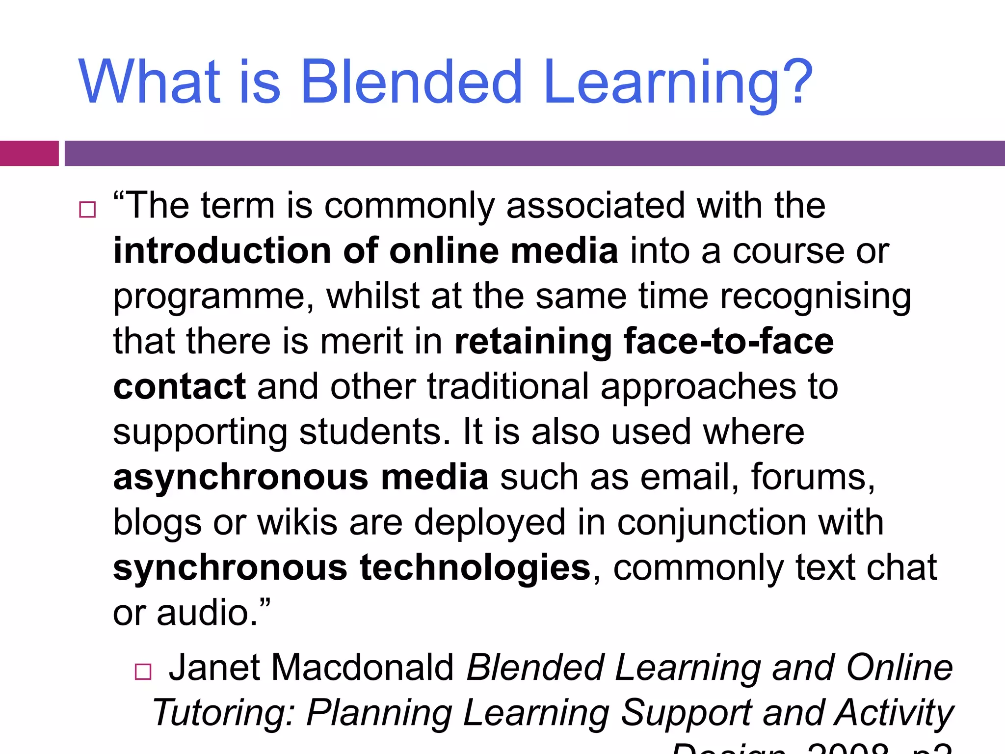 What is Blended Learning?“The term is commonly associated with the introduction of online media into a course or programme, whilst at the same time recognising that there is merit in retaining face-to-face contact and other traditional approaches to supporting students. It is also used where asynchronous media such as email, forums, blogs or wikis are deployed in conjunction with synchronous technologies, commonly text chat or audio.”Janet Macdonald Blended Learning and Online Tutoring: Planning Learning Support and Activity Design, 2008, p2