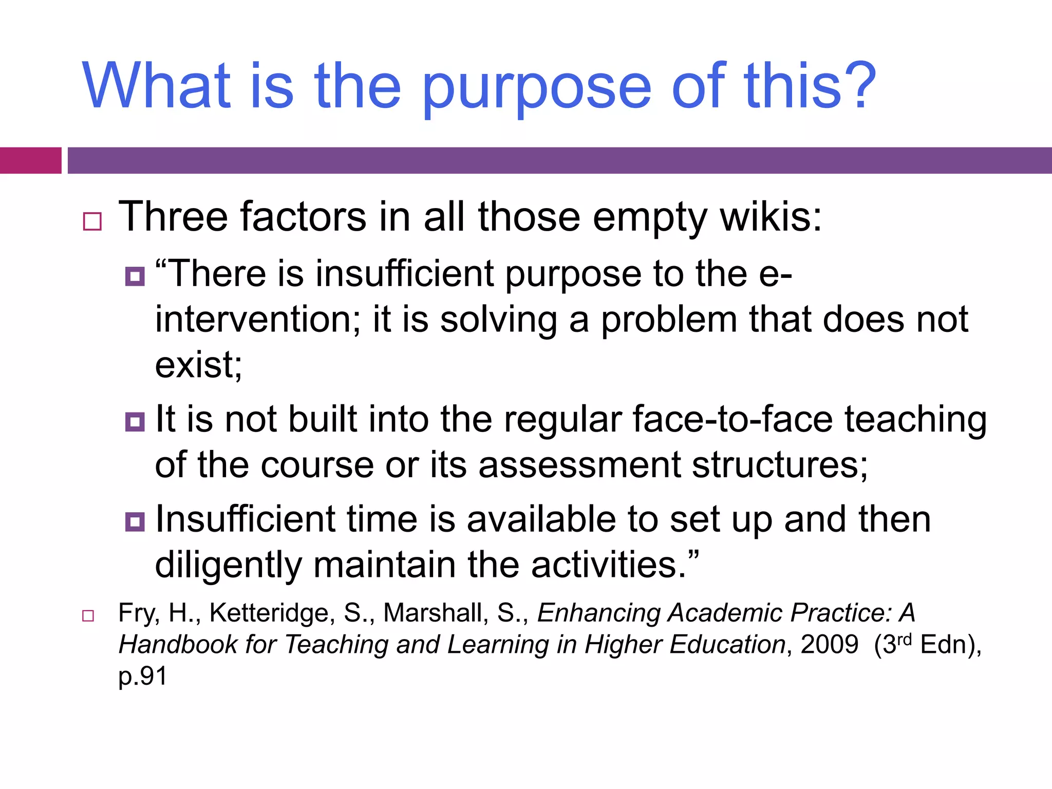 What is the purpose of this?Three factors in all those empty wikis:“There is insufficient purpose to the e-intervention; it is solving a problem that does not exist;It is not built into the regular face-to-face teaching of the course or its assessment structures;Insufficient time is available to set up and then diligently maintain the activities.”Fry, H., Ketteridge, S., Marshall, S., Enhancing Academic Practice: A Handbook for Teaching and Learning in Higher Education, 2009  (3rdEdn), p.91