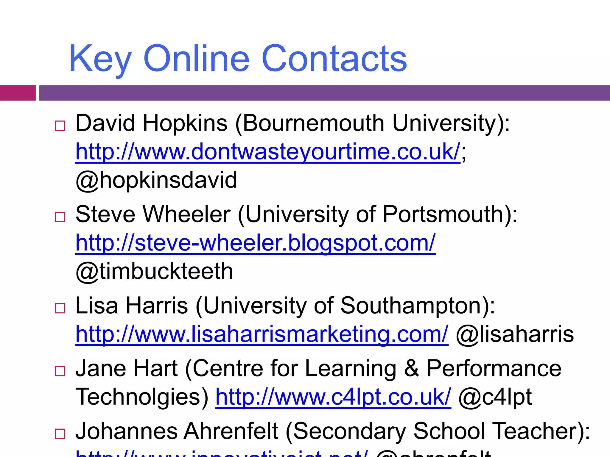 Key Online ContactsDavid Hopkins (Bournemouth University): http://www.dontwasteyourtime.co.uk/; @hopkinsdavidSteve Wheeler (University of Portsmouth): http://steve-wheeler.blogspot.com/ @timbuckteethLisa Harris (University of Southampton): http://www.lisaharrismarketing.com/ @lisaharrisJane Hart (Centre for Learning & Performance Technolgies) http://www.c4lpt.co.uk/ @c4lptJohannes Ahrenfelt (Secondary School Teacher):http://www.innovativeict.net/ @ahrenfelt