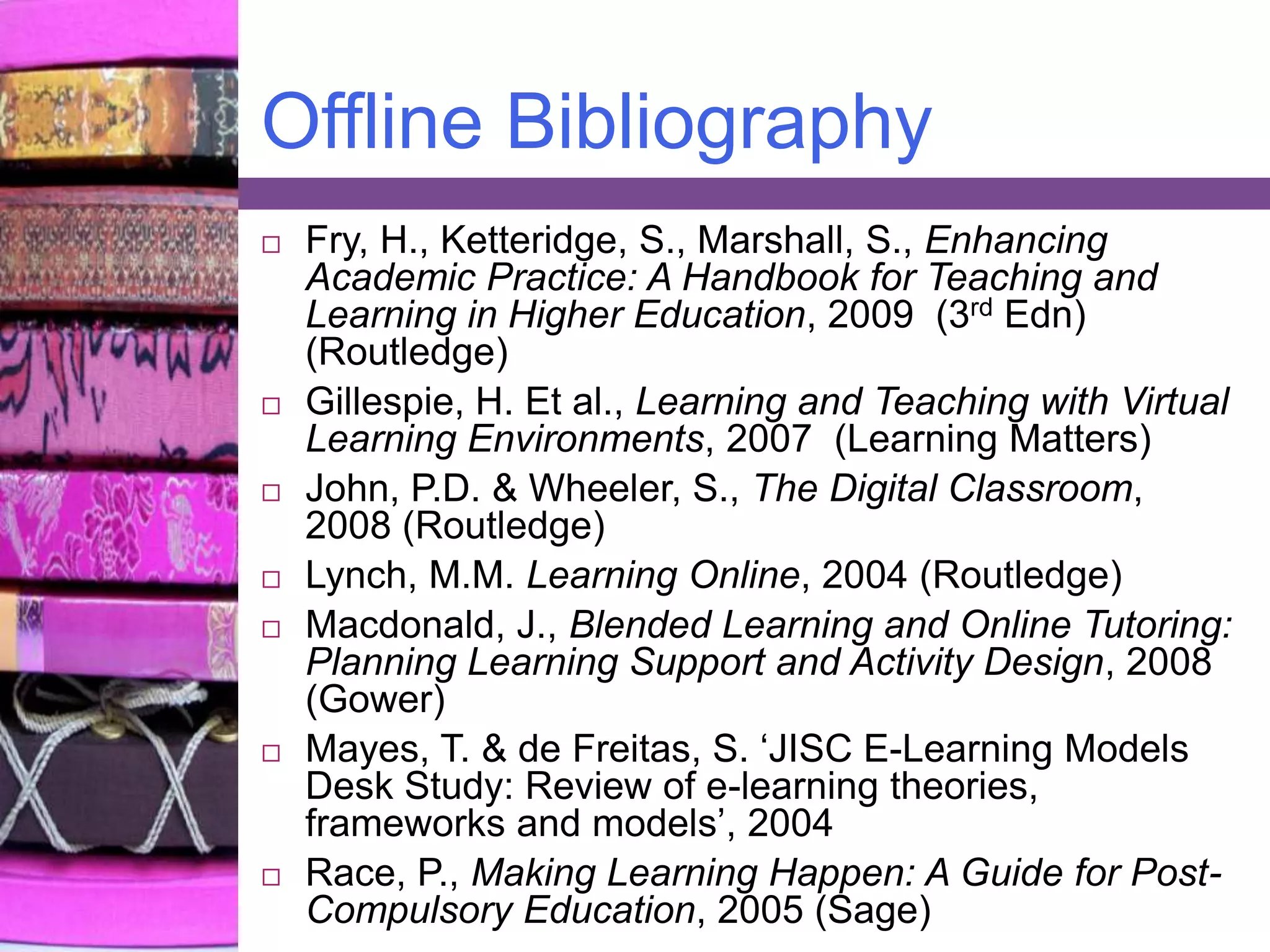 Offline BibliographyFry, H., Ketteridge, S., Marshall, S., Enhancing Academic Practice: A Handbook for Teaching and Learning in Higher Education, 2009  (3rdEdn) (Routledge)Gillespie, H. Et al., Learning and Teaching with Virtual Learning Environments, 2007  (Learning Matters)John, P.D. & Wheeler, S., The Digital Classroom, 2008 (Routledge)Lynch, M.M. Learning Online, 2004 (Routledge) Macdonald, J., Blended Learning and Online Tutoring: Planning Learning Support and Activity Design, 2008 (Gower)Mayes, T. & de Freitas, S. ‘JISC E-Learning Models Desk Study: Review of e-learning theories, frameworks and models’, 2004Race, P., Making Learning Happen: A Guide for Post-Compulsory Education, 2005 (Sage)