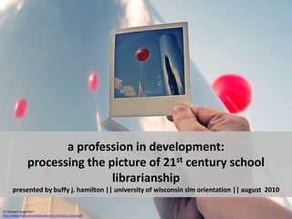 a profession in development:  processing the picture of 21st century school librarianshippresented by buffy j. hamilton || university of wisconsin slm orientation || august  2010 CC licensed image from http://www.flickr.com/photos/pierofix/2451591110/sizes/l/ 