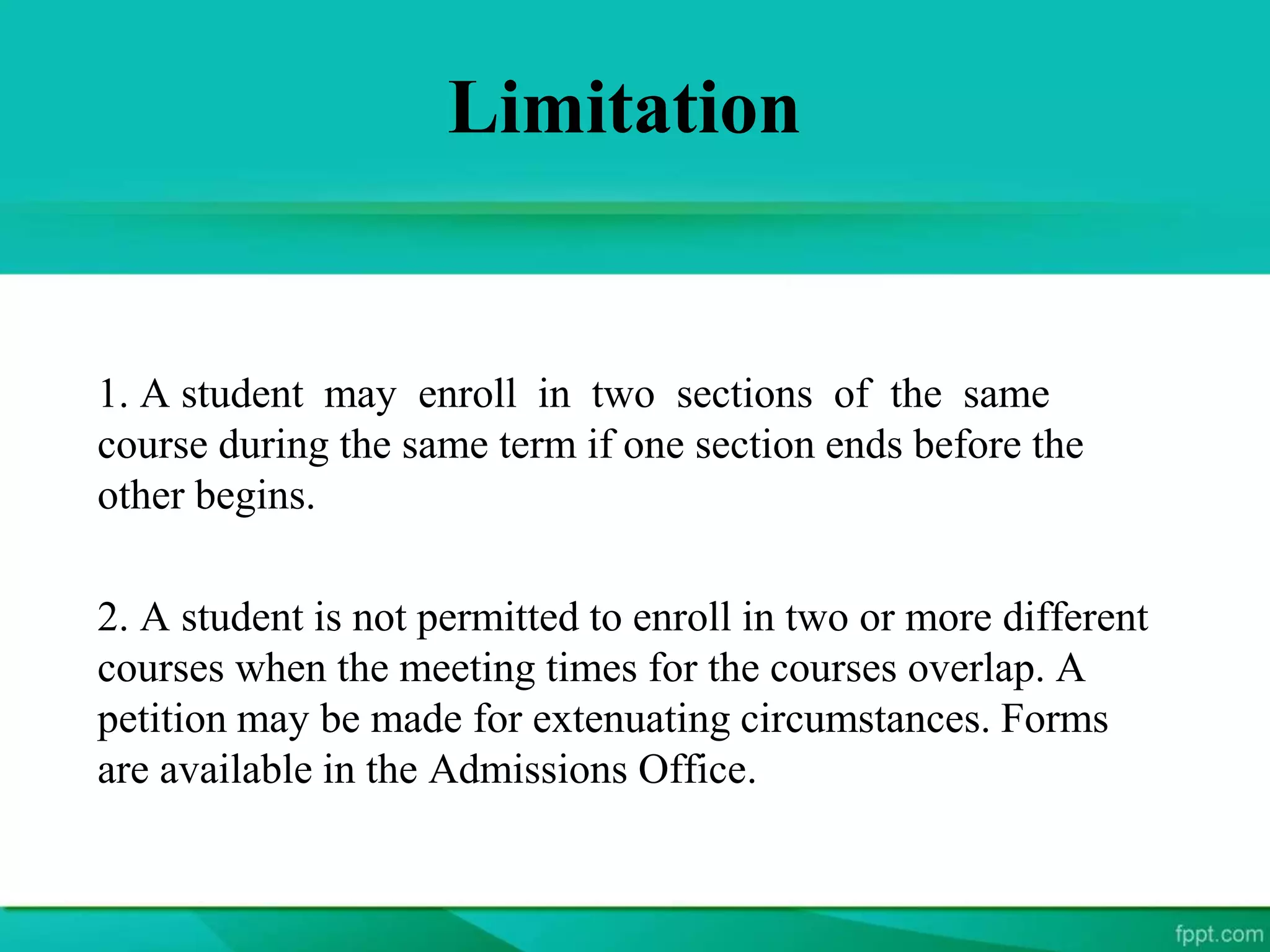 Limitation
1. A student may enroll in two sections of the same
course during the same term if one section ends before the
other begins.
2. A student is not permitted to enroll in two or more different
courses when the meeting times for the courses overlap. A
petition may be made for extenuating circumstances. Forms
are available in the Admissions Office.
 