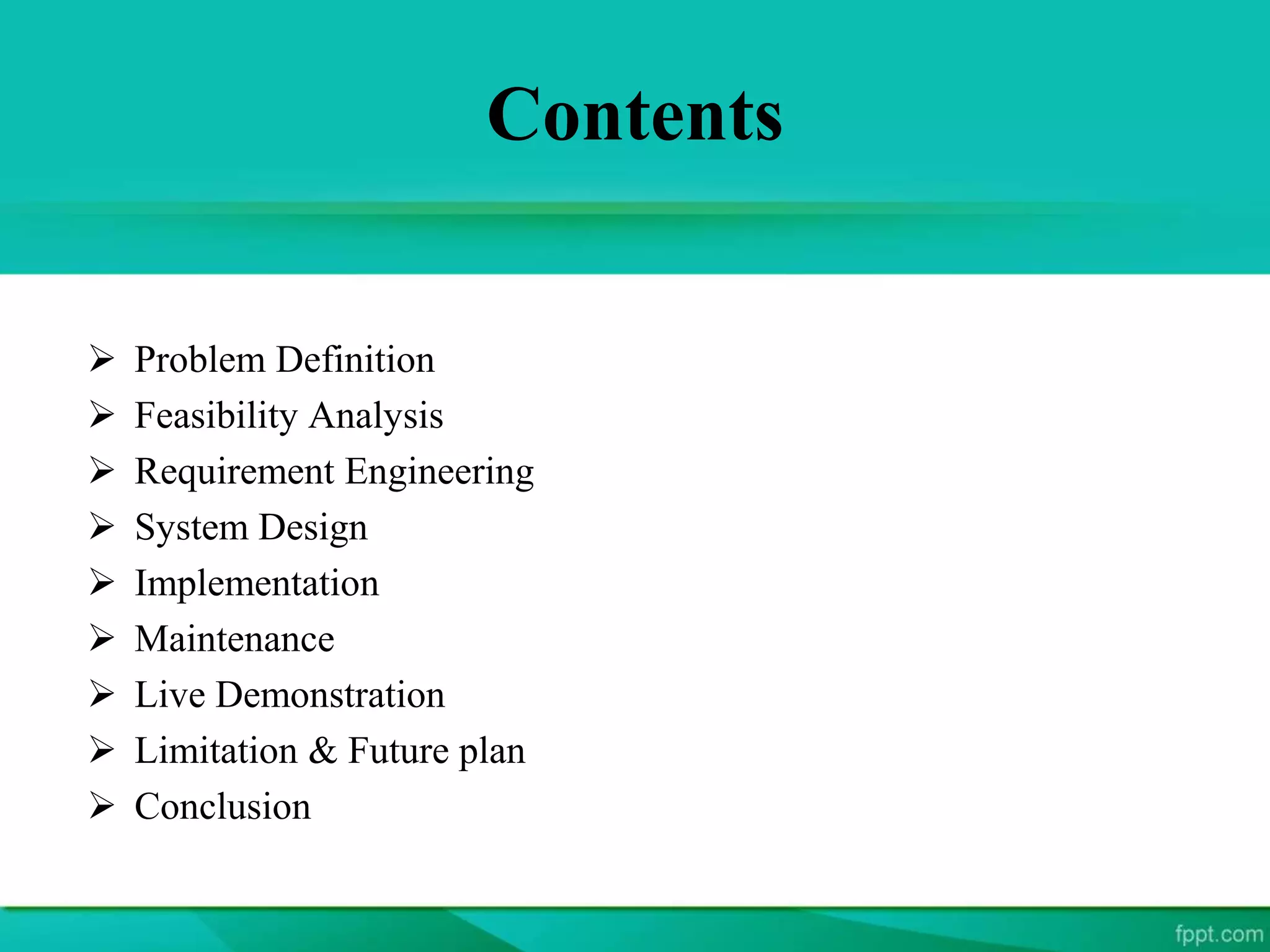Contents
 Problem Definition
 Feasibility Analysis
 Requirement Engineering
 System Design
 Implementation
 Maintenance
 Live Demonstration
 Limitation & Future plan
 Conclusion
 