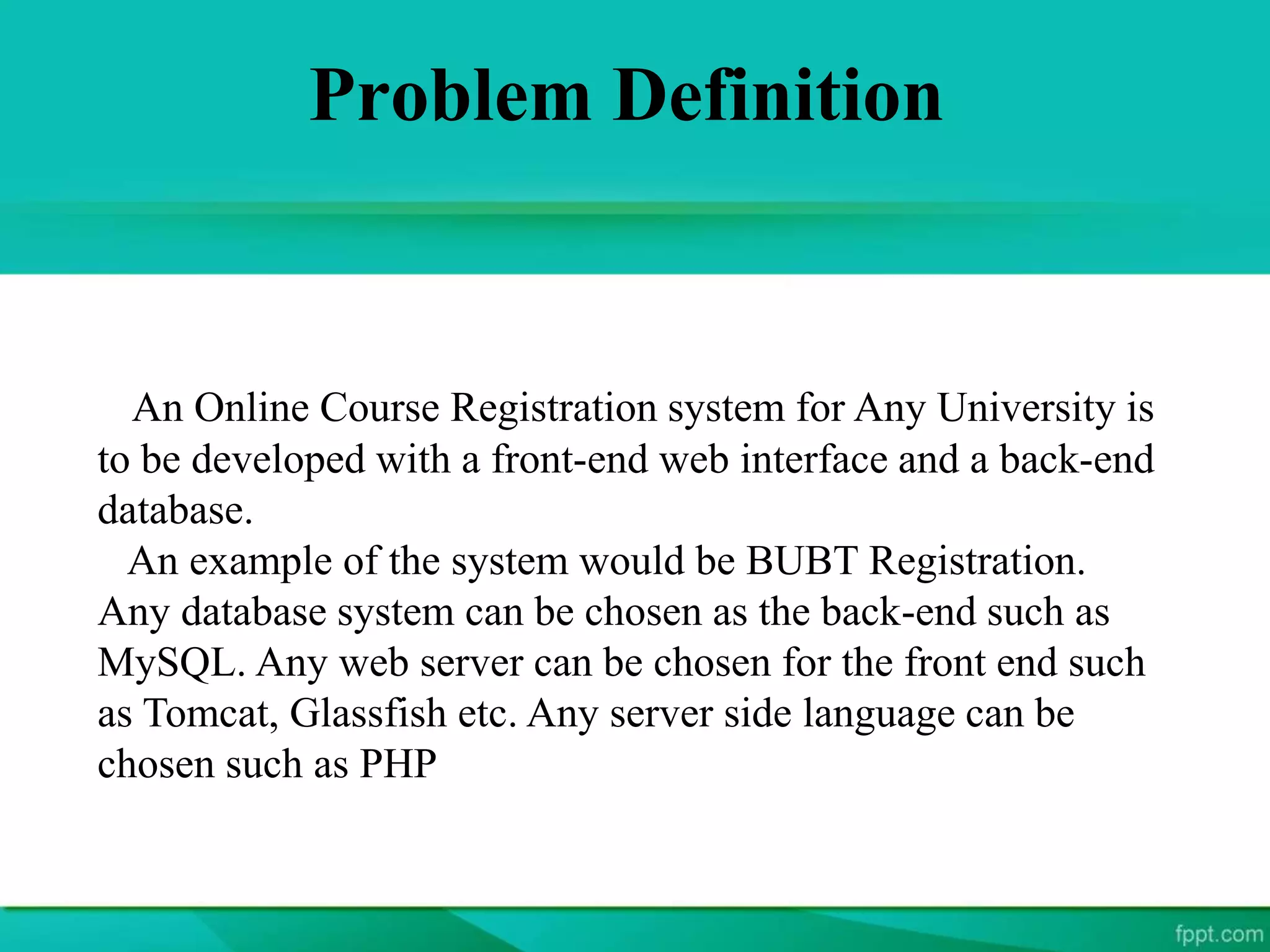 Problem Definition
An Online Course Registration system for Any University is
to be developed with a front-end web interface and a back-end
database.
An example of the system would be BUBT Registration.
Any database system can be chosen as the back-end such as
MySQL. Any web server can be chosen for the front end such
as Tomcat, Glassfish etc. Any server side language can be
chosen such as PHP
 