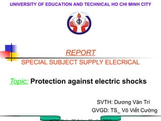 REPORT SPECIAL SUBJECT SUPPLY ELECRICAL Topic:   Protection against electric shocks SVTH: Dương Văn Trí GVGD: TS_ Võ Viết Cường HCM, Ngày 09 tháng 03 năm 2010 UNIVERSITY OF EDUCATION AND TECHNICAL HO CHI MINH CITY 