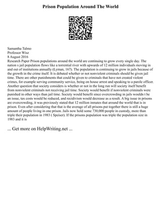 Prison Population Around The World
Samantha Talmo
Professor Wisz
8 August 2016
Research Paper Prison populations around the world are continuing to grow every single day. The
nation s jail population flows like a torrential river with upwards of 12 million individuals moving in
and out of institutions annually (Lyman, 167). The population is continuing to grow in jails because of
the growth in the crime itself. It is debated whether or not nonviolent criminals should be given jail
time. There are other punishments that could be given to criminals that have not created violent
crimes, for example serving community service, being on house arrest and speaking to a parole officer.
Another question that society considers is whether or not in the long run will society itself benefit
from nonviolent criminals not receiving jail time. Society would benefit if nonviolent criminals were
punished in other ways than jail time. Society would benefit since overcrowding in jails wouldn t be
an issue, tax costs would be reduced, and recidivism would decrease as a result. A big issue in prisons
are overcrowding, it was previously stated that 12 million inmates that around the world that is in
prison. Even after considering that that is the average of all prisons put together there is still a huge
amount of people living in one prison. Jails now hold some 730,000 people in custody, more than
triple their population in 1983 ( Speiser). If the prisons population was triple the population size in
1983 and it is
... Get more on HelpWriting.net ...
 