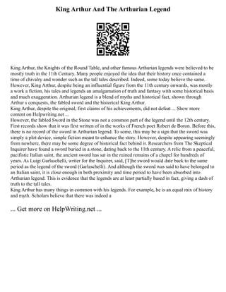 King Arthur And The Arthurian Legend
King Arthur, the Knights of the Round Table, and other famous Arthurian legends were believed to be
mostly truth in the 11th Century. Many people enjoyed the idea that their history once contained a
time of chivalry and wonder such as the tall tales described. Indeed, some today believe the same.
However, King Arthur, despite being an influential figure from the 11th century onwards, was mostly
a work a fiction, his tales and legends an amalgamation of truth and fantasy with some historical basis
and much exaggeration. Arthurian legend is a blend of myths and historical fact, shown through
Arthur s conquests, the fabled sword and the historical King Arthur.
King Arthur, despite the original, first claims of his achievements, did not defeat ... Show more
content on Helpwriting.net ...
However, the fabled Sword in the Stone was not a common part of the legend until the 12th century.
First records show that it was first written of in the works of French poet Robert de Boron. Before this,
there is no record of the sword in Arthurian legend. To some, this may be a sign that the sword was
simply a plot device, simple fiction meant to enhance the story. However, despite appearing seemingly
from nowhere, there may be some degree of historical fact behind it. Researchers from The Skeptical
Inquirer have found a sword buried in a stone, dating back to the 11th century. A relic from a peaceful,
pacifistic Italian saint, the ancient sword has sat in the ruined remains of a chapel for hundreds of
years. As Luigi Garlaschelli, writer for the Inquirer, said, [T]he sword would date back to the same
period as the legend of the sword (Garlaschelli). And although the sword was said to have belonged to
an Italian saint, it is close enough in both proximity and time period to have been absorbed into
Arthurian legend. This is evidence that the legends are at least partially based in fact, giving a dash of
truth to the tall tales.
King Arthur has many things in common with his legends. For example, he is an equal mix of history
and myth. Scholars believe that there was indeed a
... Get more on HelpWriting.net ...
 
