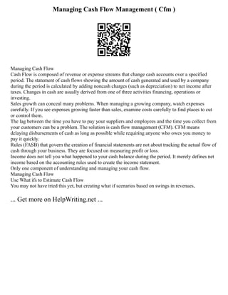 Managing Cash Flow Management ( Cfm )
Managing Cash Flow
Cash Flow is composed of revenue or expense streams that change cash accounts over a specified
period. The statement of cash flows showing the amount of cash generated and used by a company
during the period is calculated by adding noncash charges (such as depreciation) to net income after
taxes. Changes in cash are usually derived from one of three activities financing, operations or
investing.
Sales growth can conceal many problems. When managing a growing company, watch expenses
carefully. If you see expenses growing faster than sales, examine costs carefully to find places to cut
or control them.
The lag between the time you have to pay your suppliers and employees and the time you collect from
your customers can be a problem. The solution is cash flow management (CFM). CFM means
delaying disbursements of cash as long as possible while requiring anyone who owes you money to
pay it quickly.
Rules (FASB) that govern the creation of financial statements are not about tracking the actual flow of
cash through your business. They are focused on measuring profit or loss.
Income does not tell you what happened to your cash balance during the period. It merely defines net
income based on the accounting rules used to create the income statement.
Only one component of understanding and managing your cash flow.
Managing Cash Flow
Use What ifs to Estimate Cash Flow
You may not have tried this yet, but creating what if scenarios based on swings in revenues,
... Get more on HelpWriting.net ...
 