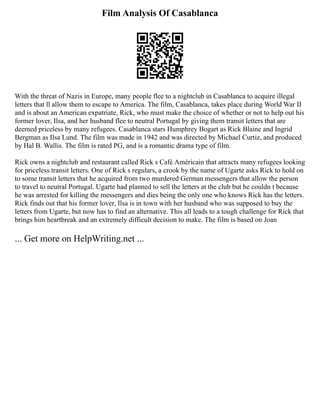 Film Analysis Of Casablanca
With the threat of Nazis in Europe, many people flee to a nightclub in Casablanca to acquire illegal
letters that ll allow them to escape to America. The film, Casablanca, takes place during World War II
and is about an American expatriate, Rick, who must make the choice of whether or not to help out his
former lover, Ilsa, and her husband flee to neutral Portugal by giving them transit letters that are
deemed priceless by many refugees. Casablanca stars Humphrey Bogart as Rick Blaine and Ingrid
Bergman as Ilsa Lund. The film was made in 1942 and was directed by Michael Curtiz, and produced
by Hal B. Wallis. The film is rated PG, and is a romantic drama type of film.
Rick owns a nightclub and restaurant called Rick s Café Américain that attracts many refugees looking
for priceless transit letters. One of Rick s regulars, a crook by the name of Ugarte asks Rick to hold on
to some transit letters that he acquired from two murdered German messengers that allow the person
to travel to neutral Portugal. Ugarte had planned to sell the letters at the club but he couldn t because
he was arrested for killing the messengers and dies being the only one who knows Rick has the letters.
Rick finds out that his former lover, Ilsa is in town with her husband who was supposed to buy the
letters from Ugarte, but now has to find an alternative. This all leads to a tough challenge for Rick that
brings him heartbreak and an extremely difficult decision to make. The film is based on Joan
... Get more on HelpWriting.net ...
 