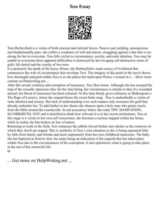 Tess Essay
Tess Durbeyfield is a victim of both external and internal forces. Passive and yielding, unsuspicious
and fundamentally pure, she suffers a weakness of will and reason, struggling against a fate that is too
strong for her to overcome. Tess falls victim to circumstance, society, and male idealism. Tess may be
unable to overcome these apparent difficulties is destroyed by her ravaging self destructive sense of
guilt, life denial and the cruelty of two men.
It is primarily the death of the horse, Prince, the Durbeyfield s main source of livelihood that
commences the web of circumstance that envelops Tess. The imagery at this point in the novel shows
how distraught and guilt ridden Tess is as she places her hand upon Prince s wound in a ... Show more
content on Helpwriting.net ...
After this sexual violation and corruption of innocence, Tess flees home. Although she has escaped the
trap of the sexually rapacious Alec for the time being, her circumstance is similar to that of a wounded
animal, her blood of innocence has been released. At this time Hardy gives reference to Shakespeare s
The Rape of Lucrece, where the serpent hisses the sweet birds song . Tess is undoubtedly a victim of
male idealism and society. Her lack of understanding over such matters only increases the guilt that
already embodies her. To add further to her shame she chances upon a holy man who paints exerts
from the bible around the countryside. In red accusatory letters she reads THY, DAMNATION,
SLUMBERETH, NOT and is horrified to think how relevant it is to her recent misfortunes. Tess at
this stage is a victim to her own self conscience; she becomes a recluse trapped within her home,
while in reality she has broken no law of nature.
Returning to work in the field, Tess witnesses the rabbits forced further into shelter as the cornrows in
which they dwell are reaped. This is symbolic of Tess s own situation as she is being separated little
by little from family and friends and more importantly from her own childhood innocence. The baby
she has baptized as Sorrow dies, his name being an indication of the anguish that has taken place
within Tess due to the circumstances of his conception. It also epitomizes what is going to take place
in the rest of her sorrowful life.
In
... Get more on HelpWriting.net ...
 
