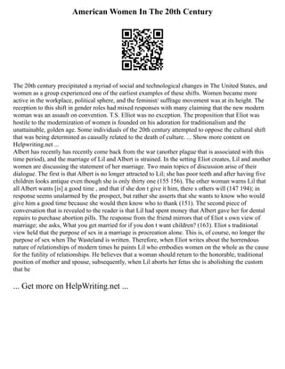 American Women In The 20th Century
The 20th century precipitated a myriad of social and technological changes in The United States, and
women as a group experienced one of the earliest examples of these shifts. Women became more
active in the workplace, political sphere, and the feminist/ suffrage movement was at its height. The
reception to this shift in gender roles had mixed responses with many claiming that the new modern
woman was an assault on convention. T.S. Elliot was no exception. The proposition that Eliot was
hostile to the modernization of women is founded on his adoration for traditionalism and the
unattainable, golden age. Some individuals of the 20th century attempted to oppose the cultural shift
that was being determined as causally related to the death of culture. ... Show more content on
Helpwriting.net ...
Albert has recently has recently come back from the war (another plague that is associated with this
time period), and the marriage of Lil and Albert is strained. In the setting Eliot creates, Lil and another
women are discussing the statement of her marriage. Two main topics of discussion arise of their
dialogue. The first is that Albert is no longer attracted to Lil; she has poor teeth and after having five
children looks antique even though she is only thirty one (155 156). The other woman warns Lil that
all Albert wants [is] a good time , and that if she don t give it him, there s others will (147 194); in
response seems unalarmed by the prospect, but rather she asserts that she wants to know who would
give him a good time because she would then know who to thank (151). The second piece of
conversation that is revealed to the reader is that Lil had spent money that Albert gave her for dental
repairs to purchase abortion pills. The response from the friend mirrors that of Eliot s own view of
marriage; she asks, What you get married for if you don t want children? (163). Eliot s traditional
view held that the purpose of sex in a marriage is procreation alone. This is, of course, no longer the
purpose of sex when The Wasteland is written. Therefore, when Eliot writes about the horrendous
nature of relationships of modern times he paints Lil who embodies women on the whole as the cause
for the futility of relationships. He believes that a woman should return to the honorable, traditional
position of mother and spouse, subsequently, when Lil aborts her fetus she is abolishing the custom
that he
... Get more on HelpWriting.net ...
 
