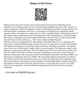 Dining At Del Friscos
Dining out at an up scale restaurant can be an enjoyable and relaxing time. Depending on the
restaurant, you are taking a chance on how well your dining experience turns out, either a positive or
negative experience. Nearly all restaurants exceed in satisfying their customers in hopes that they will
come back again. In particular, Del Frisco s, in downtown Fort Worth, gives a spectacular dining
experience due to its cleanliness, excellent service, and the wonderful quality of food, despite a few of
their options that are highly priced. One of the biggest turn offs when eating out is seeing something
that is dirty or unkempt, such as food crumbs on the table or floor. Del Frisco s does not open until
five and it does not close until ten on ... Show more content on Helpwriting.net ...
Del Frisco s does an exceptional job for their quality of delectable food. For it is a steakhouse, the
menu mainly consists of different types of steaks. There are six main choices of steak, which include
Filet Mignon, Prime Rib eye, Prime Strip, Prime Porterhouse, and Wagyu Long Bone. The different
cuts of meat vary with the option of eight to thirty two ounce portions. The steaks are cooked to near
perfection, exactly as you order them. The server informs you on how the steak will be cooked, with
how red or pink it will come out. There is an array of side dishes to select from to pair along your
perfectly cooked steak, such as the guest favorite of the Jalapeno Bacon Mac and Cheese. Before your
main course, the appetizer choices are affable. The most popular appetizer that people rave about is
the Crab Cake served with Cajun lobster sauce, as it comes out looking almost too wonderful to eat.
There dessert options after the main course are endless. The undeniable options include crème Brule,
and original or butterscotch cheesecake with strawberries. Every single bite is savory. Every little
detail of every single piece of food is handled and prepared with the utmost delicacy, ensuring a
satisfactory
... Get more on HelpWriting.net ...
 