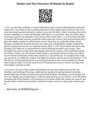 Hamlet And The Characters Of Hamlet In Hamlet
1. It is very clear that something is wrong in Denmark in scene 1 because King Hamlet has died. His
brother that is now King was the one that murdered him. Prince Hamlet does not like the idea of his
uncle becoming King and marrying his mother so soon after his father s death. Something else that let
us know something was wrong was Barnardo and Francisco s conversation. They are used to taking
turns being a guard so for Barnardo to ask Francisco Who s there (Ham. 1.1.1) let us know that there
is someone else besides Francisco around the castle at that time. Come to find out King Hamlet has a
ghost that appears outside the castle that they can see. Since they see a ghost they bring a friend,
Horatio, to confirm that this ghost that they are seeing really is King Hamlet. Horatio confirms the
ghost by saying Such was the very armour he had on, (Ham. 1.1.59). Prince Hamlet now knows that
the ghost is his father but is concerned that he may be haunting the castle to get revenge. I don t
personally have some one that represents Claudius character but someone in the media that reminds
me of him is Trump. I say this because I think Trump is a good leader because he tries to do what is
best for America but because of that I don t think he is a very family man. An example of this is But
you must know your father lost a father, That father lost, lost his, and the survivor bound (Ham. 1.1.89
90). He isn t worried about his family as much because he doesn t have much sympathy for Hamlet
about losing his father. To me this reminds me of Trump because he doesn t always say things with
other people s emotions in mind.
2. In scene 2, we can see that Claudius and Hamlet do not get along. Hamlet does not like that
Claudius is just brushing off the king s death and moving right into getting married to Gertrude.
Hamlet thinks that Claudius should be more upset about his death considering it was his brother, but
he is not. Claudius says to Hamlet how is it that the cloud still hang on you? (Ham. 1.2.66) This line is
insinuating that Prince Hamlet is still mourning over his father s death after months have gone by and
Claudius doesn t think that he should be. I think that Claudius may have a little good in him because
he
... Get more on HelpWriting.net ...
 