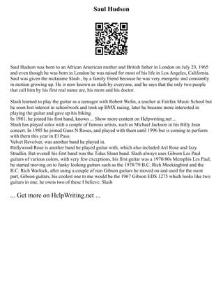 Saul Hudson
Saul Hudson was born to an African American mother and British father in London on July 23, 1965
and even though he was born in London he was raised for most of his life in Los Angeles, California.
Saul was given the nickname Slash , by a family friend because he was very energetic and constantly
in motion growing up. He is now known as slash by everyone, and he says that the only two people
that call him by his first real name are, his mom and his doctor.
Slash learned to play the guitar as a teenager with Robert Wolin, a teacher at Fairfax Music School but
he soon lost interest in schoolwork and took up BMX racing, later he became more interested in
playing the guitar and gave up his biking.
In 1981, he joined his first band, known ... Show more content on Helpwriting.net ...
Slash has played solos with a couple of famous artists, such as Michael Jackson in his Billy Jean
concert. In 1985 he joined Guns N Roses, and played with them until 1996 but is coming to perform
with them this year in El Paso.
Velvet Revolver, was another band he played in.
Hollywood Rose is another band he played guitar with, which also included Axl Rose and Izzy
Stradlin. But overall his first band was the Tidus Sloan band. Slash always uses Gibson Les Paul
guitars of various colors, with very few exceptions, his first guitar was a 1970/80s Memphis Les Paul,
he started moving on to funky looking guitars such as the 1978/79 B.C. Rich Mockingbird and the
B.C. Rich Warlock, after using a couple of non Gibson guitars he moved on and used for the most
part, Gibson guitars, his coolest one to me would be the 1967 Gibson EDS 1275 which looks like two
guitars in one, he owns two of these I believe. Slash
... Get more on HelpWriting.net ...
 