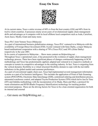 Essay On Tesco
At its current status, Tesco s entire revenue of 60% is from the host country (UK) and 40% from its
twelve client countries. It possesses ninety seven years of revolutionized supply chain management
skills and advantages as it competes with its local offshore local competitors such as Asda, Carrefour,
Aeon Jusco, Mydin, Giant and many more.
Tesco PLC Joint Venture Tesco (Malaysia)
As a part of international business globalization strategy, Tesco PLC ventured in to Malaysia with the
availability of Foreign Direct Investment (FDI). It joint ventured with Sime Darby, a major Malaysia
based multinational cooperation with a sharing of 70% (Tesco PLC) and 30% (Sime Darby)
respectively in the year 2001.
In its course of expansion to Malaysian ... Show more content on Helpwriting.net ...
Throughout Tesco s operational years, it has pioneered in the evolution of supply chain management
technology process. There have been significant phases of changes continuously happening in SCM
methodology and Tesco has predominantly applied, adapted and ventured in to respective methods or
concepts to sustain its competitive advantages in the retailing industry. In fact, Tesco is migrating from
the vertical dynamic flexibility to a virtual structural flexibility domain to cope with the inevitable
turbulence in the global market and customer preferences.
As a part of conventional supply chain user, Tesco had implemented several management information
systems as a part of its business intelligence. This includes the application of Point of Sale Scanning
system (POS EPOS), Electronic Data Interchange (EDI), centralized ordering and distribution process,
automated warehouse control, and adapted Toyota Production System (TPS) which led to Just In Time
(JIT) and Jidokha methodology with the incorporation of its Muda, Mura and Muri, a protocol for
waste elimination and RFID (Radio Frequency Identification) technology for tracking product
movement purposes. These are the driving factors for Tesco to be a lean oriented organization for both
its internal and external
... Get more on HelpWriting.net ...
 