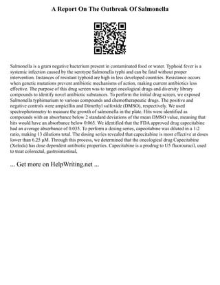 A Report On The Outbreak Of Salmonella
Salmonella is a gram negative bacterium present in contaminated food or water. Typhoid fever is a
systemic infection caused by the serotype Salmonella typhi and can be fatal without proper
intervention. Instances of resistant typhoid are high in less developed countries. Resistance occurs
when genetic mutations prevent antibiotic mechanisms of action, making current antibiotics less
effective. The purpose of this drug screen was to target oncological drugs and diversity library
compounds to identify novel antibiotic substances. To perform the initial drug screen, we exposed
Salmonella typhimurium to various compounds and chemotherapeutic drugs. The positive and
negative controls were ampicillin and Dimethyl sulfoxide (DMSO), respectively. We used
spectrophotometry to measure the growth of salmonella in the plate. Hits were identified as
compounds with an absorbance below 2 standard deviations of the mean DMSO value, meaning that
hits would have an absorbance below 0.065. We identified that the FDA approved drug capecitabine
had an average absorbance of 0.035. To perform a dosing series, capecitabine was diluted in a 1:2
ratio, making 13 dilutions total. The dosing series revealed that capecitabine is most effective at doses
lower than 6.25 μM. Through this process, we determined that the oncological drug Capecitabine
(Xeloda) has dose dependent antibiotic properties. Capecitabine is a prodrug to U5 fluorouracil, used
to treat colorectal, gastrointestinal,
... Get more on HelpWriting.net ...
 