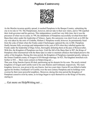 Paplona Controversy
As the Muslim invasion quickly spread, it reached Pamplona in the Basque Country, submitting the
city to its rule in 716. The Pamplonians, however, did not take to their new rulers, and in 740 expelled
their Arab governor and his garrison. This independence would last very little time, but it was the
precursor of what was to come; in 799, the inhabitants of Pamplona successfully revolted from their
Banu Qasi rulers under the leadership of Velasco. Again, this autonomy was short lived, as in 802 the
city was taken by the emir of Córdoba, Hisham I. Pamplona would, however, be permanently freed
from the yoke of Islam when the Franks under Charlemagne captured the city in 806. Pamplona
finally became fully sovereign and independent in the year of 824 when they rebelled against the
Franks under the leadership of Iñigo Aritza, thoroughly defeating them at the pass of Roncesvalles.
With this, the Kingdom of Pamplona was born. Until the fall of the Banu Qasi in 907, the Kings of
Pamplona often intermarried with the Banu Qasi in order to maintain alliances that helped preserve the
safety of the kingdom. During this time period, the Kingdom of Pamplona expanded greatly, taking in
the former Frankish county of Aragon in 834 through marriage. In 925, The kingdom stretched even
further in 925, ... Show more content on Helpwriting.net ...
That year, King Sancho Garcés III died, partitioning up his domain for his sons. The newly minted
kingdoms of Aragon and Castilla went to his sons Ramiro and Ferdinand, respectively. The main
kingdom, however, was given to his son Garcia. Just two years later, Garcia III was killed in battle
against his brother, Ferdinand I of Castilla; over the next century Pamplona and its holdings were
overrun by their more powerful neighbors. Moreover, during this time period the Kingdom of
Pamplona ceased to exist by name, as its kings began to style themselves as the Kings of Navarre,
starting in
... Get more on HelpWriting.net ...
 