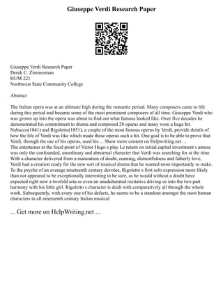 Giuseppe Verdi Research Paper
Giuseppe Verdi Research Paper
Derek C. Zimmerman
HUM 221
Northwest State Community College
Abstract
The Italian opera was at an ultimate high during the romantic period. Many composers came to life
during this period and became some of the most prominent composers of all time. Giuseppe Verdi who
was grown up into the opera was about to find out what famous looked like. Over five decades he
demonstrated his commitment to drama and composed 28 operas and many were a huge hit.
Nabucco(1841) and Rigoletto(1851), a couple of the most famous operas by Verdi, provide details of
how the life of Verdi was like which made these operas such a hit. One goal is to be able to prove that
Verdi, through the use of his operas, used his ... Show more content on Helpwriting.net ...
The entertainer at the focal point of Victor Hugo s play Le return on initial capital investment s amuse
was only the confounded, unordinary and abnormal character that Verdi was searching for at the time.
With a character delivered from a maturation of doubt, cunning, distrustfulness and fatherly love,
Verdi had a creation ready for the new sort of musical drama that he wanted most importantly to make.
To the psyche of an average nineteenth century devotee, Rigoletto s first solo expression more likely
than not appeared to be exceptionally interesting to be sure, as he would without a doubt have
expected right now a twofold aria or even an unadulterated recitative driving us into the two part
harmony with his little girl. Rigoletto s character is dealt with comparatively all through the whole
work. Subsequently, with every one of his defects, he seems to be a standout amongst the most human
characters in all nineteenth century Italian musical
... Get more on HelpWriting.net ...
 