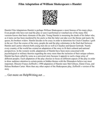 Film Adaptation of William Shakespeare s Hamlet
Hamlet Film Adaptations Hamlet is perhaps William Shakespeare s most famous of his many plays.
Even people who have not read the play or seen it performed or watched one of the many film
versions knows that basic elements of the plot. Young Hamlet is mourning the death of his father who,
as it turns out has been murdered by his uncle so that the latter can take over the throne and marry the
queen, his brothers widow. Hamlet decides to be crazy in order to determine his Uncle Claudius s guilt
in the act. Over the course of the story, people die and the play culminates in the final duel between
Hamlet and Laertes wherein both young men die as well as Claudius and Queen Gertrude. Nearly
every country of the world has created an adaptation of the story to fit their cultural and national
perspectives. In the western world, adaptations of Hamlet have been more concerned with
psychological or military theories regarding the story more than the inclusion of their unique cultures.
Hamlet has been called by some as a universal story because it appeals to such a large array of
different peoples. Each adaptation of the play chooses to focus on different aspects of the play in order
to draw audience attention to certain points or hidden themes with the filmmakers believe are most
important. Director Franco Zeffirelli s 1990 adaptation of Hamlet stars Mel Gibson, Glenn Close, and
Helena Bonham Carter. More than any other aspect of the Shakespeare play, Zeffirelli s version of the
story
... Get more on HelpWriting.net ...
 