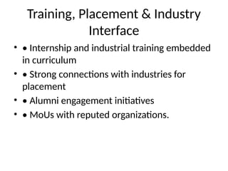 Training, Placement & Industry
Interface
• • Internship and industrial training embedded
in curriculum
• • Strong connections with industries for
placement
• • Alumni engagement initiatives
• • MoUs with reputed organizations.
 