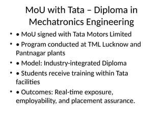 MoU with Tata – Diploma in
Mechatronics Engineering
• • MoU signed with Tata Motors Limited
• • Program conducted at TML Lucknow and
Pantnagar plants
• • Model: Industry-integrated Diploma
• • Students receive training within Tata
facilities
• • Outcomes: Real-time exposure,
employability, and placement assurance.
 
