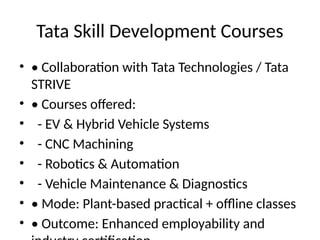 Tata Skill Development Courses
• • Collaboration with Tata Technologies / Tata
STRIVE
• • Courses offered:
• - EV & Hybrid Vehicle Systems
• - CNC Machining
• - Robotics & Automation
• - Vehicle Maintenance & Diagnostics
• • Mode: Plant-based practical + offline classes
• • Outcome: Enhanced employability and
 
