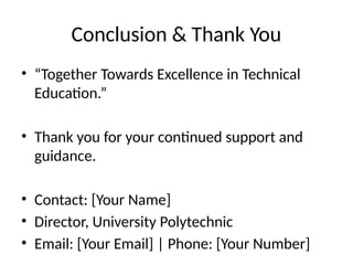 Conclusion & Thank You
• “Together Towards Excellence in Technical
Education.”
• Thank you for your continued support and
guidance.
• Contact: [Your Name]
• Director, University Polytechnic
• Email: [Your Email] | Phone: [Your Number]
 